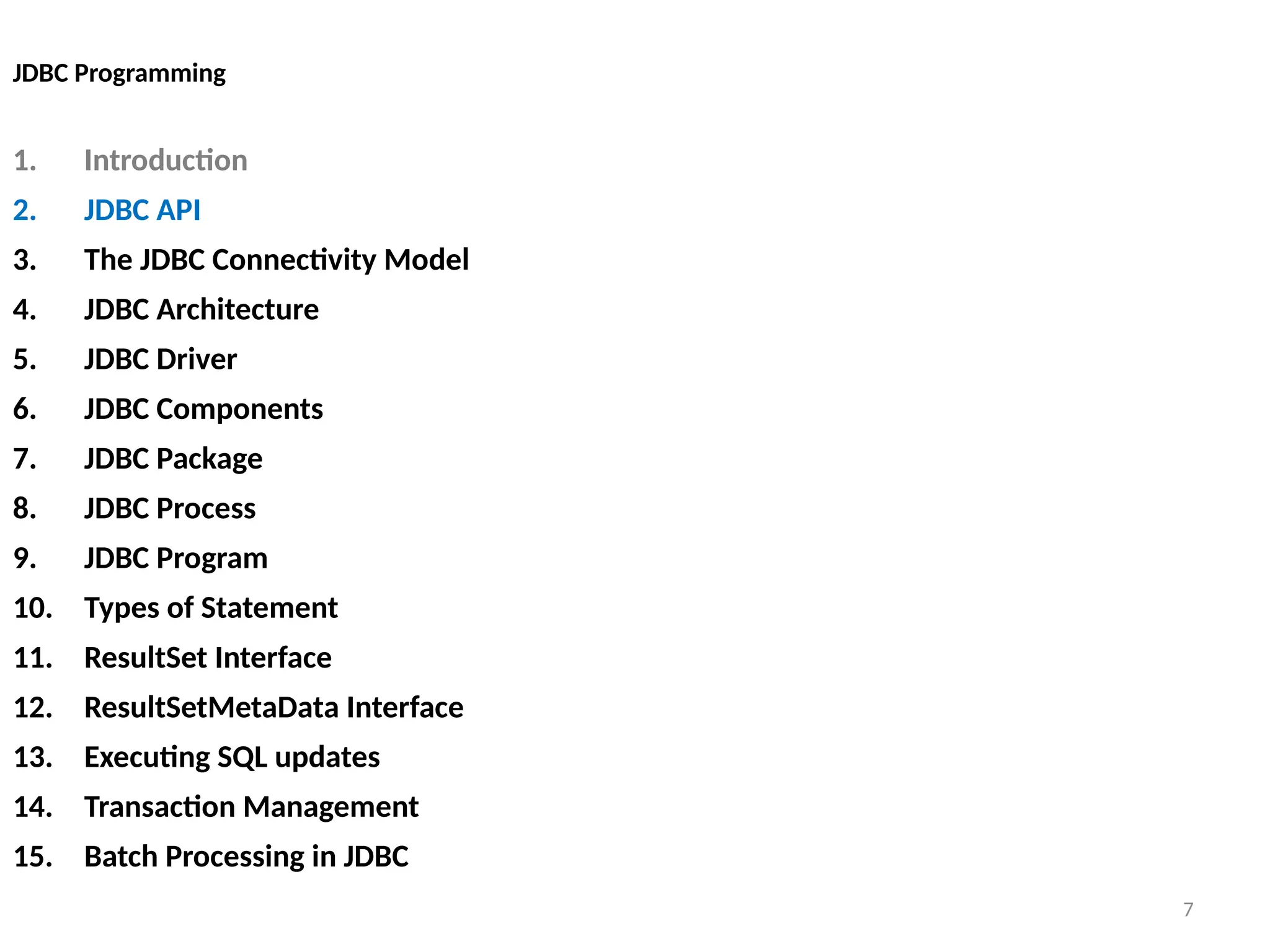 7
JDBC Programming
1. Introduction
2. JDBC API
3. The JDBC Connectivity Model
4. JDBC Architecture
5. JDBC Driver
6. JDBC Components
7. JDBC Package
8. JDBC Process
9. JDBC Program
10. Types of Statement
11. ResultSet Interface
12. ResultSetMetaData Interface
13. Executing SQL updates
14. Transaction Management
15. Batch Processing in JDBC
7
 