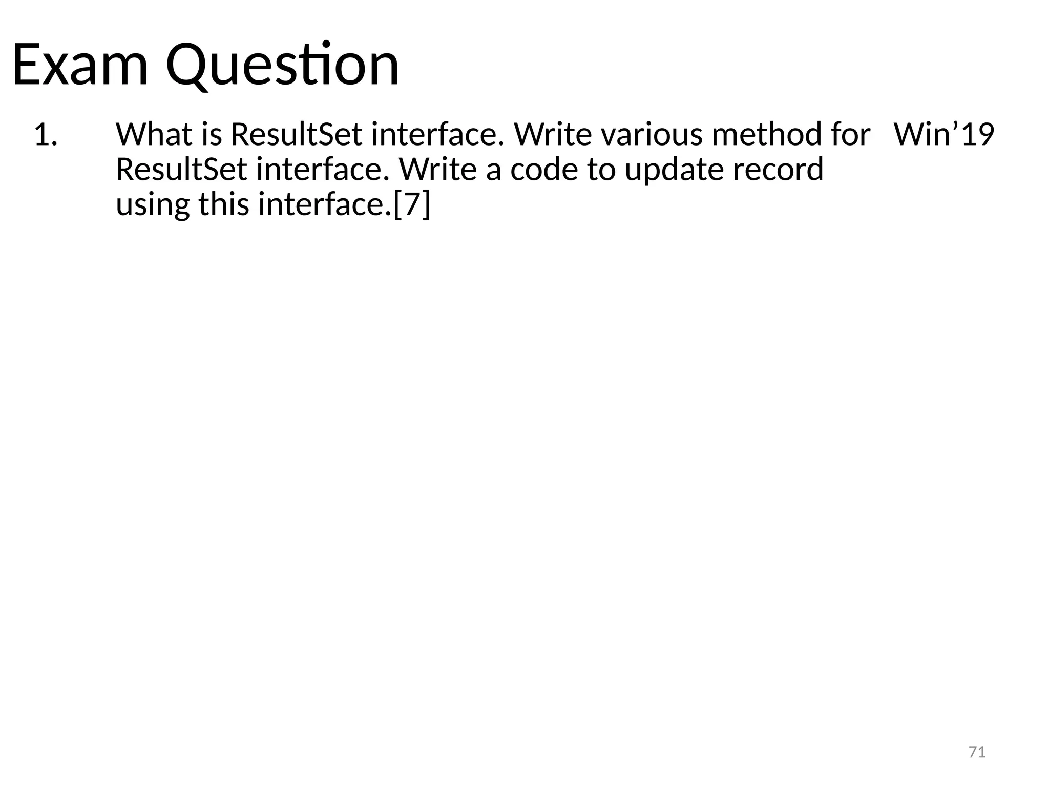 71
Exam Question
1. What is ResultSet interface. Write various method for
ResultSet interface. Write a code to update record
using this interface.[7]
Win’19
71
 
