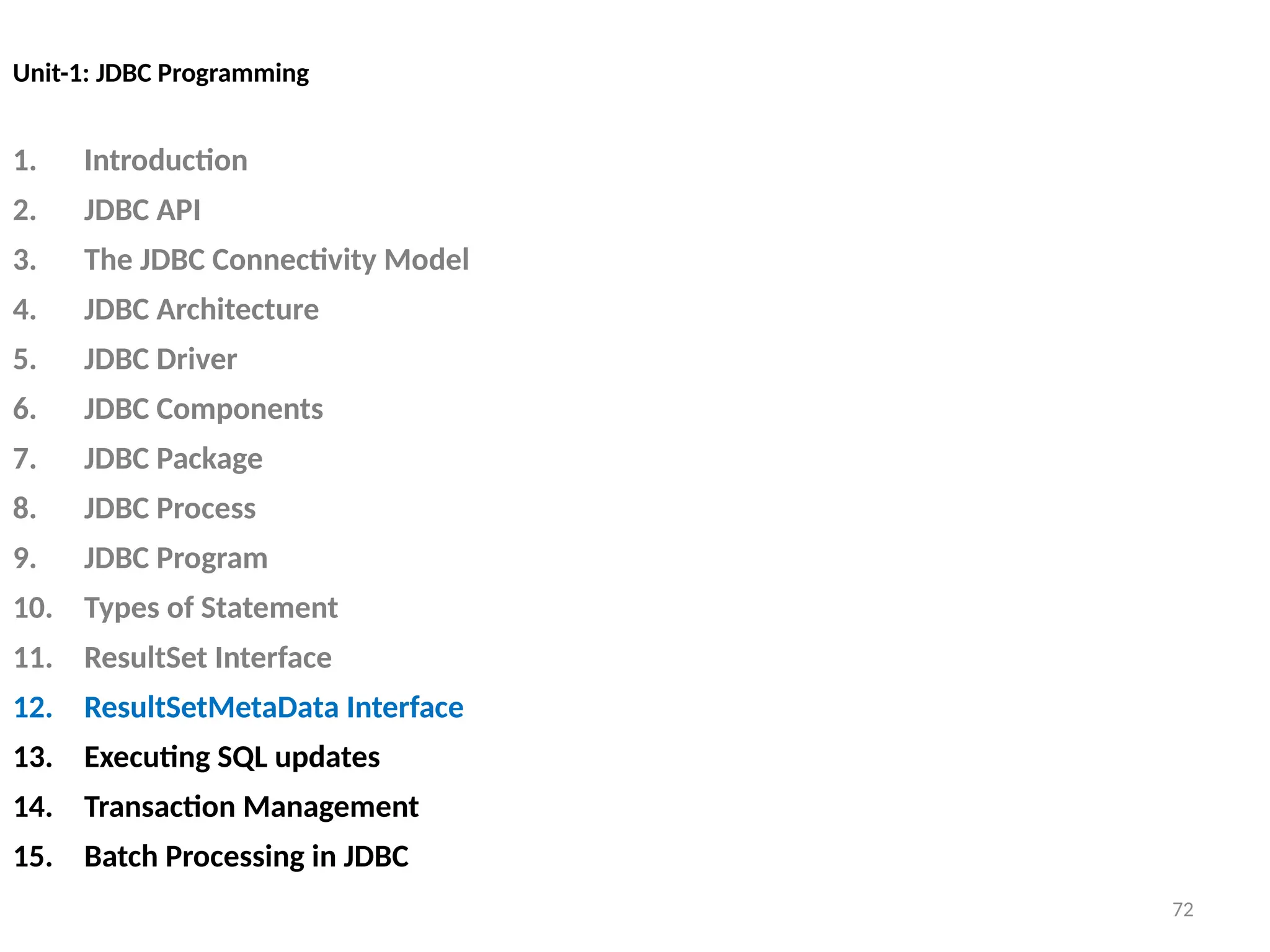 72
Unit-1: JDBC Programming
1. Introduction
2. JDBC API
3. The JDBC Connectivity Model
4. JDBC Architecture
5. JDBC Driver
6. JDBC Components
7. JDBC Package
8. JDBC Process
9. JDBC Program
10. Types of Statement
11. ResultSet Interface
12. ResultSetMetaData Interface
13. Executing SQL updates
14. Transaction Management
15. Batch Processing in JDBC
72
 