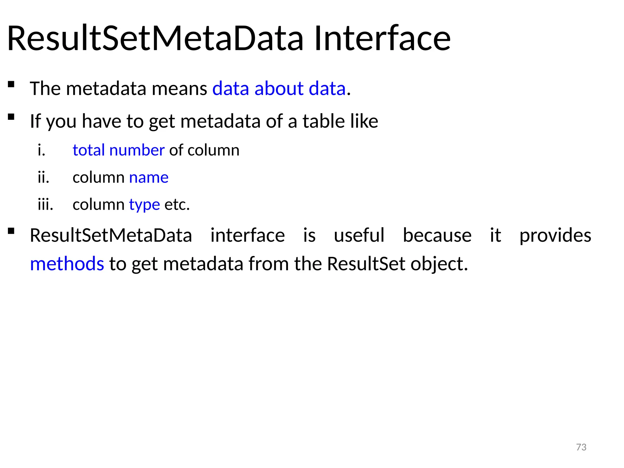 73
ResultSetMetaData Interface
 The metadata means data about data.
 If you have to get metadata of a table like
i. total number of column
ii. column name
iii. column type etc.
 ResultSetMetaData interface is useful because it provides
methods to get metadata from the ResultSet object.
73
 