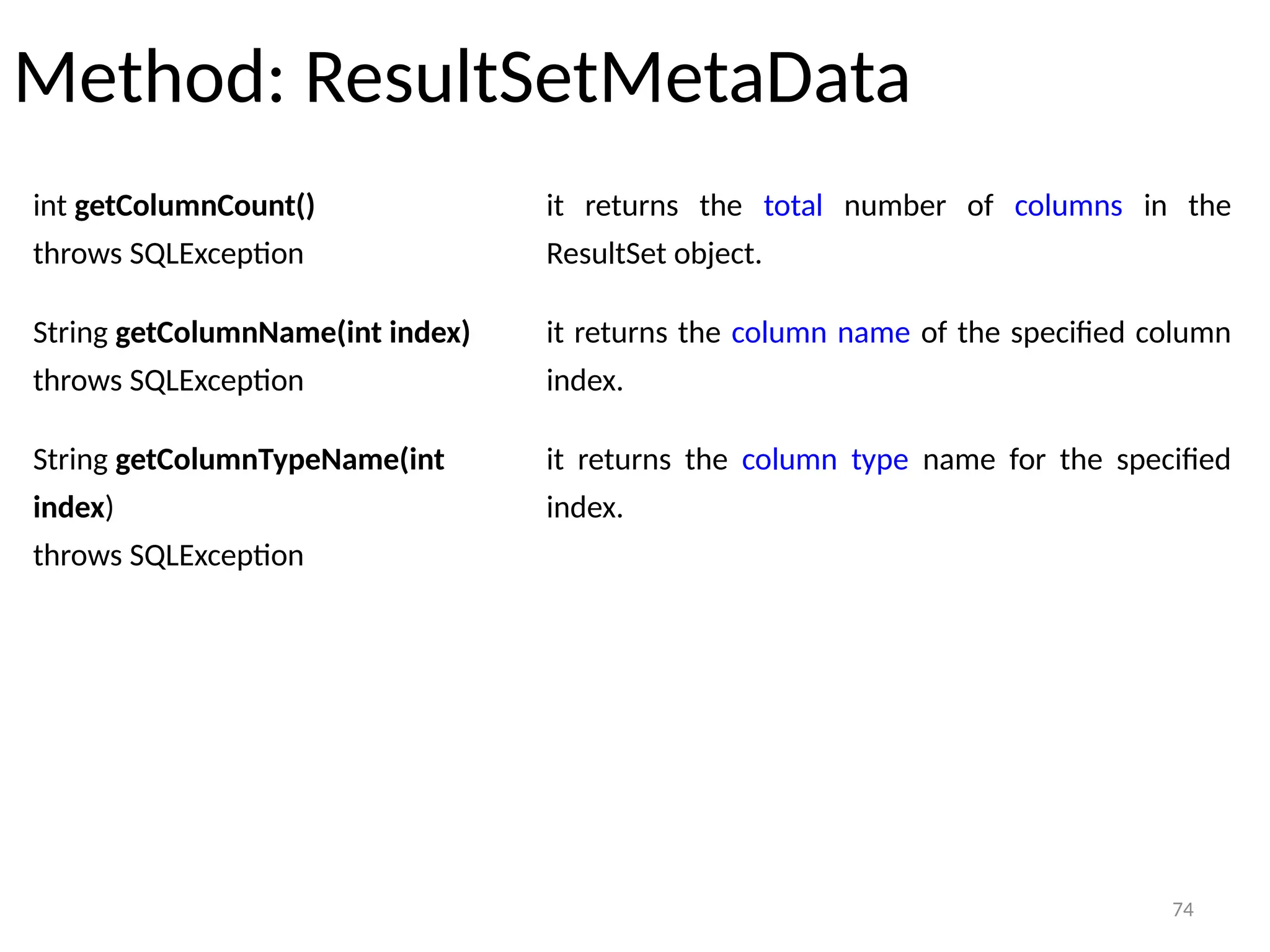 74
Method: ResultSetMetaData
74
int getColumnCount()
throws SQLException
it returns the total number of columns in the
ResultSet object.
String getColumnName(int index)
throws SQLException
it returns the column name of the specified column
index.
String getColumnTypeName(int
index)
throws SQLException
it returns the column type name for the specified
index.
 