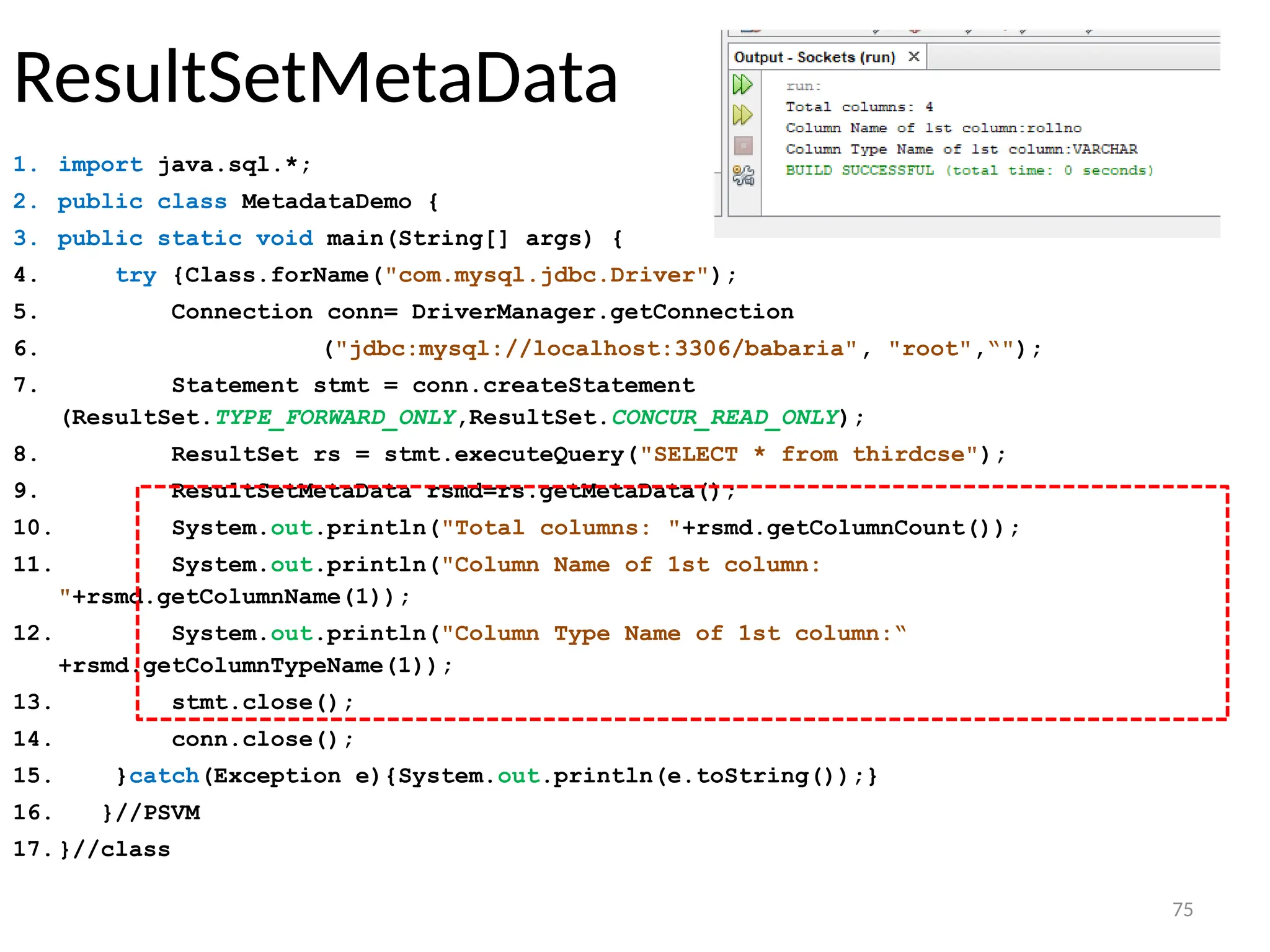 75
ResultSetMetaData
1. import java.sql.*;
2. public class MetadataDemo {
3. public static void main(String[] args) {
4. try {Class.forName("com.mysql.jdbc.Driver");
5. Connection conn= DriverManager.getConnection
6. ("jdbc:mysql://localhost:3306/babaria", "root",“");
7. Statement stmt = conn.createStatement
(ResultSet.TYPE_FORWARD_ONLY,ResultSet.CONCUR_READ_ONLY);
8. ResultSet rs = stmt.executeQuery("SELECT * from thirdcse");
9. ResultSetMetaData rsmd=rs.getMetaData();
10. System.out.println("Total columns: "+rsmd.getColumnCount());
11. System.out.println("Column Name of 1st column:
"+rsmd.getColumnName(1));
12. System.out.println("Column Type Name of 1st column:“
+rsmd.getColumnTypeName(1));
13. stmt.close();
14. conn.close();
15. }catch(Exception e){System.out.println(e.toString());}
16. }//PSVM
17.}//class
75
 