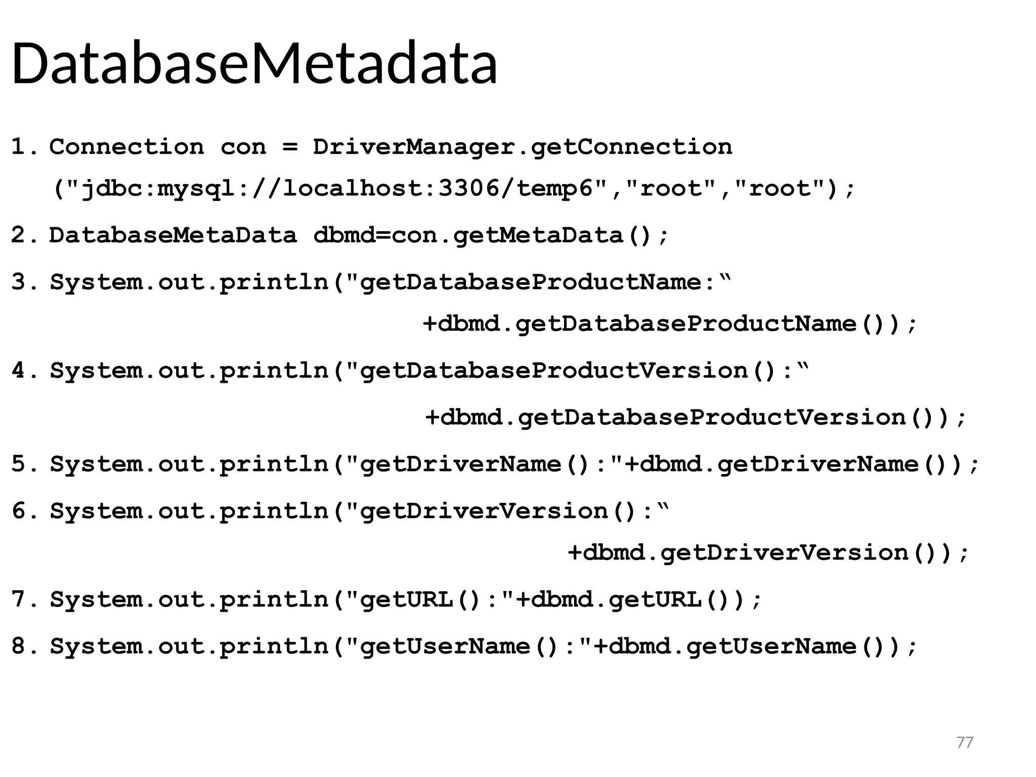 77
DatabaseMetadata
1. Connection con = DriverManager.getConnection
("jdbc:mysql://localhost:3306/temp6","root","root");
2. DatabaseMetaData dbmd=con.getMetaData();
3. System.out.println("getDatabaseProductName:“
+dbmd.getDatabaseProductName());
4. System.out.println("getDatabaseProductVersion():“
+dbmd.getDatabaseProductVersion());
5. System.out.println("getDriverName():"+dbmd.getDriverName());
6. System.out.println("getDriverVersion():“
+dbmd.getDriverVersion());
7. System.out.println("getURL():"+dbmd.getURL());
8. System.out.println("getUserName():"+dbmd.getUserName());
77
 
