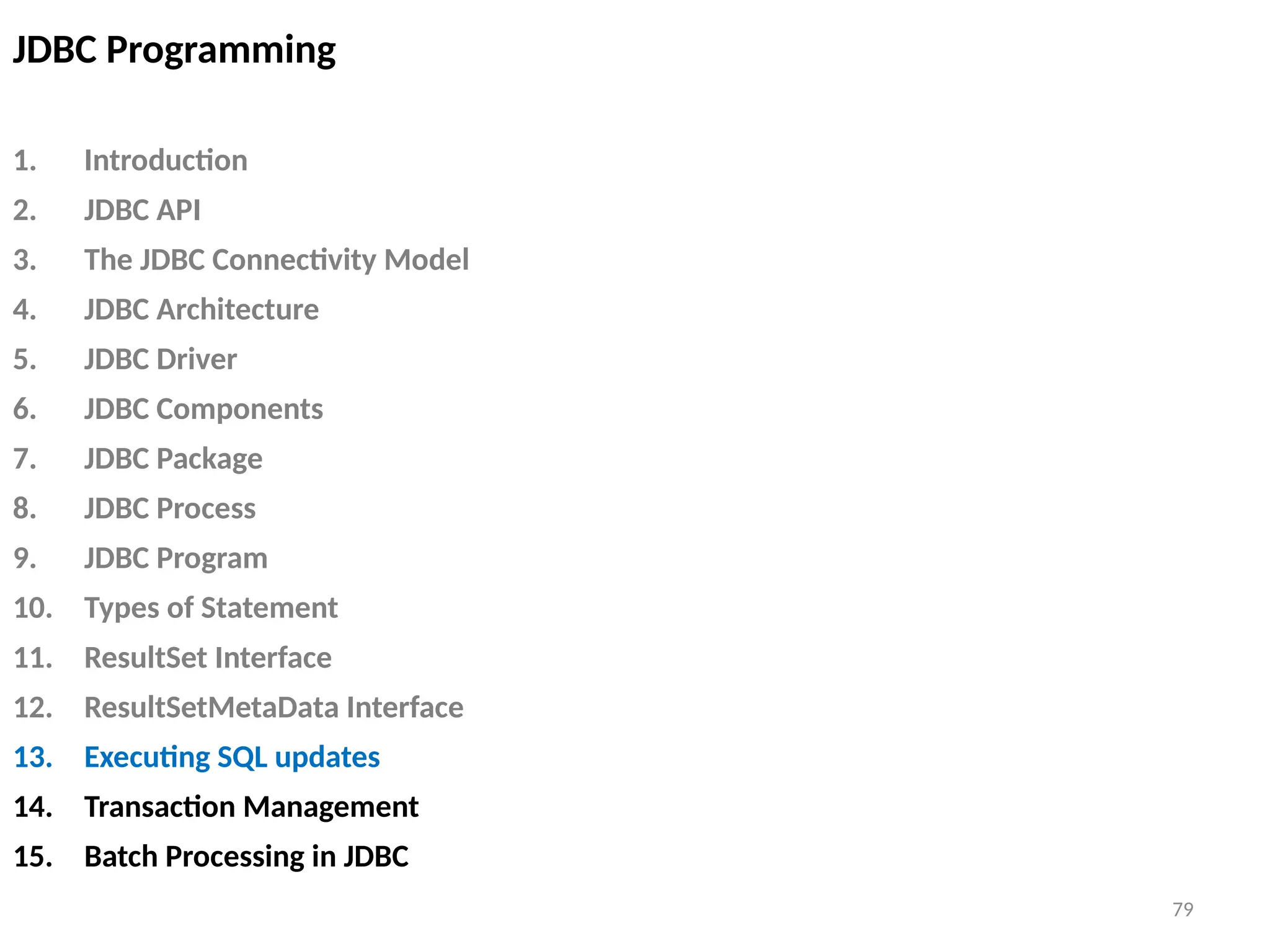 79
JDBC Programming
1. Introduction
2. JDBC API
3. The JDBC Connectivity Model
4. JDBC Architecture
5. JDBC Driver
6. JDBC Components
7. JDBC Package
8. JDBC Process
9. JDBC Program
10. Types of Statement
11. ResultSet Interface
12. ResultSetMetaData Interface
13. Executing SQL updates
14. Transaction Management
15. Batch Processing in JDBC
79
 