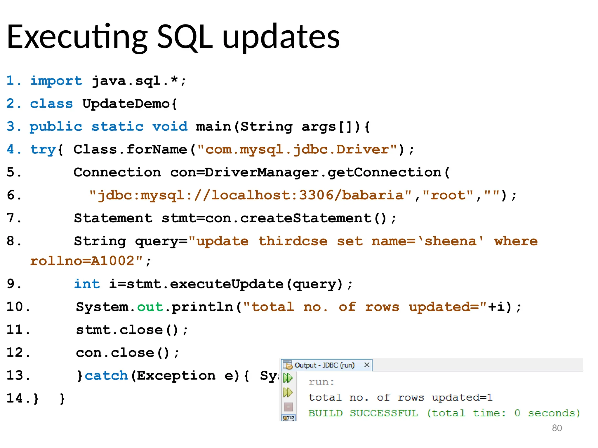 80
Executing SQL updates
1. import java.sql.*;
2. class UpdateDemo{
3. public static void main(String args[]){
4. try{ Class.forName("com.mysql.jdbc.Driver");
5. Connection con=DriverManager.getConnection(
6. "jdbc:mysql://localhost:3306/babaria","root","");
7. Statement stmt=con.createStatement();
8. String query="update thirdcse set name=‘sheena' where
rollno=A1002";
9. int i=stmt.executeUpdate(query);
10. System.out.println("total no. of rows updated="+i);
11. stmt.close();
12. con.close();
13. }catch(Exception e){ System.out.println(e);}
14.} }
80
 