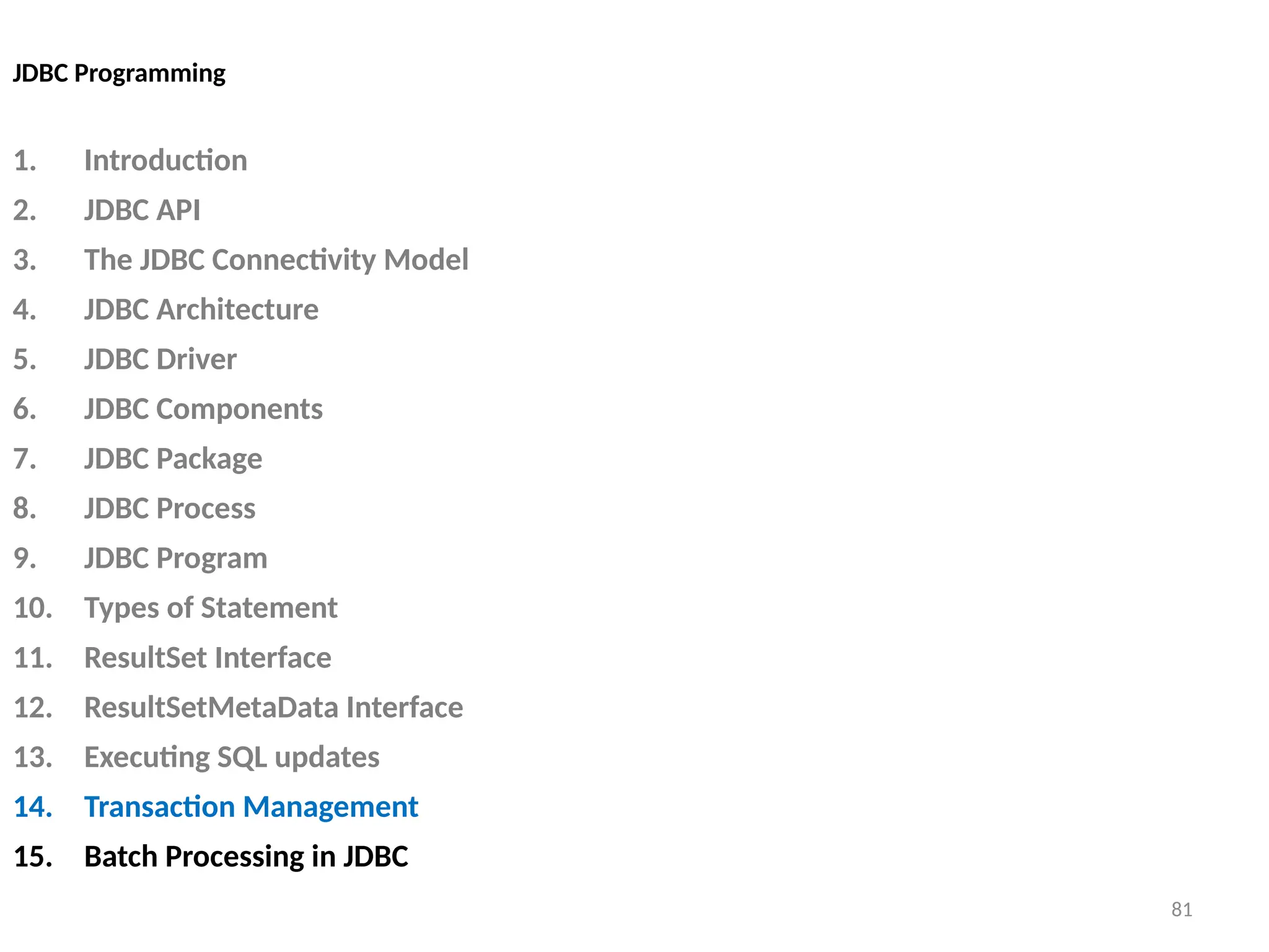 81
JDBC Programming
1. Introduction
2. JDBC API
3. The JDBC Connectivity Model
4. JDBC Architecture
5. JDBC Driver
6. JDBC Components
7. JDBC Package
8. JDBC Process
9. JDBC Program
10. Types of Statement
11. ResultSet Interface
12. ResultSetMetaData Interface
13. Executing SQL updates
14. Transaction Management
15. Batch Processing in JDBC
81
 