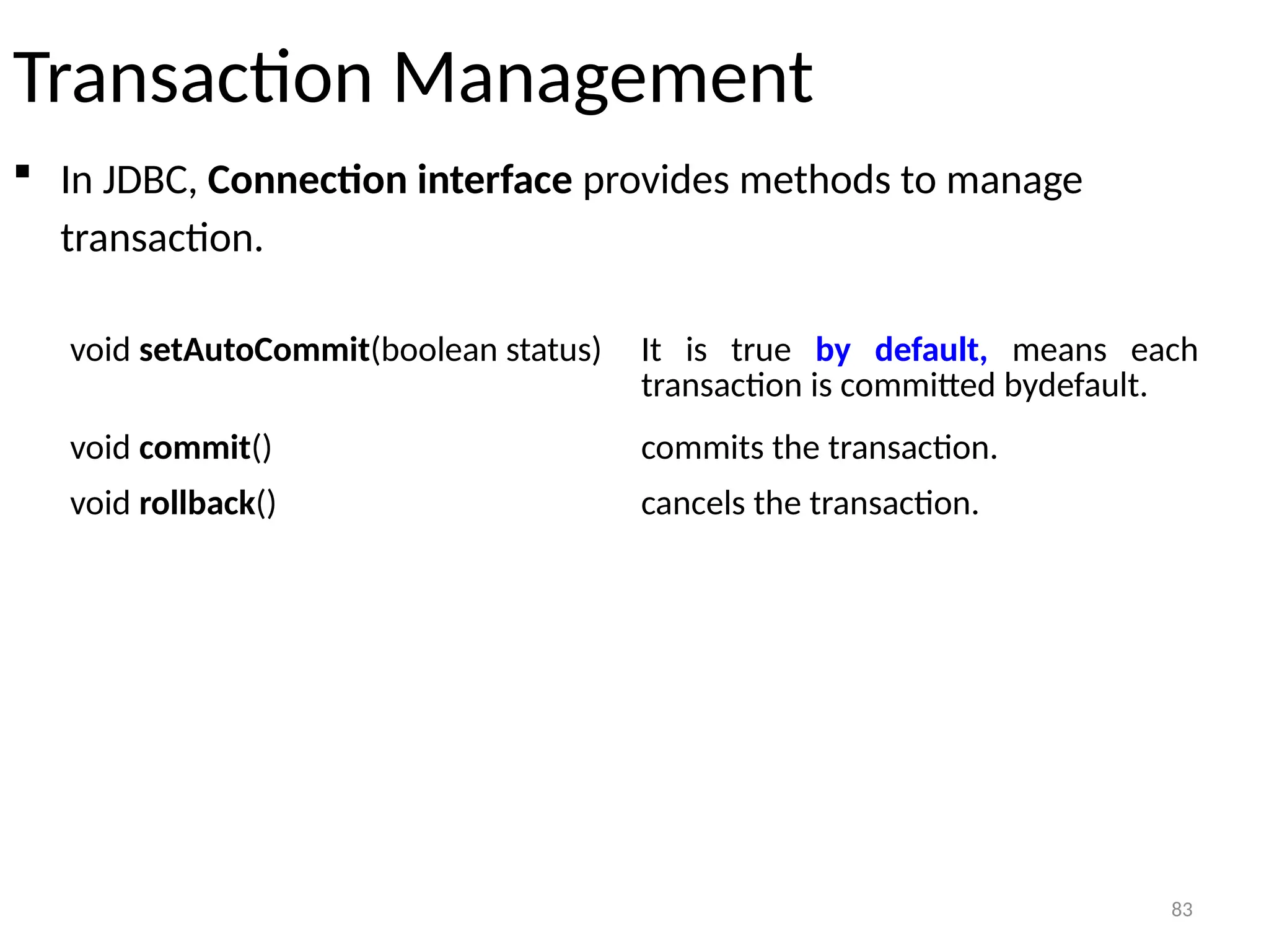 83
Transaction Management
 In JDBC, Connection interface provides methods to manage
transaction.
83
void setAutoCommit(boolean status) It is true by default, means each
transaction is committed bydefault.
void commit() commits the transaction.
void rollback() cancels the transaction.
 