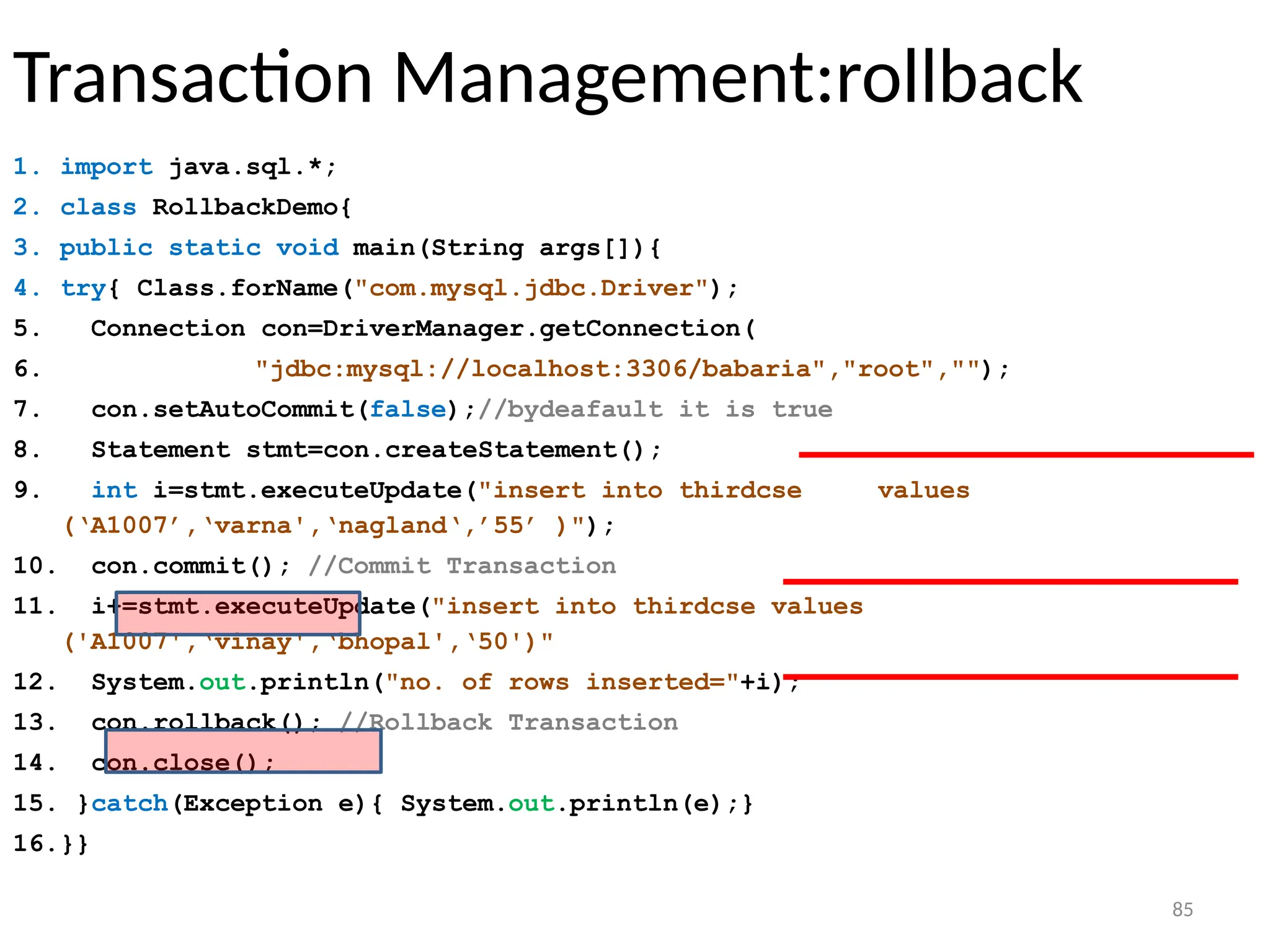 85
Transaction Management:rollback
1. import java.sql.*;
2. class RollbackDemo{
3. public static void main(String args[]){
4. try{ Class.forName("com.mysql.jdbc.Driver");
5. Connection con=DriverManager.getConnection(
6. "jdbc:mysql://localhost:3306/babaria","root","");
7. con.setAutoCommit(false);//bydeafault it is true
8. Statement stmt=con.createStatement();
9. int i=stmt.executeUpdate("insert into thirdcse values
(‘A1007’,‘varna',‘nagland‘,’55’ )");
10. con.commit(); //Commit Transaction
11. i+=stmt.executeUpdate("insert into thirdcse values
('A1007',‘vinay',‘bhopal',‘50')"
12. System.out.println("no. of rows inserted="+i);
13. con.rollback(); //Rollback Transaction
14. con.close();
15. }catch(Exception e){ System.out.println(e);}
16.}}
85
 