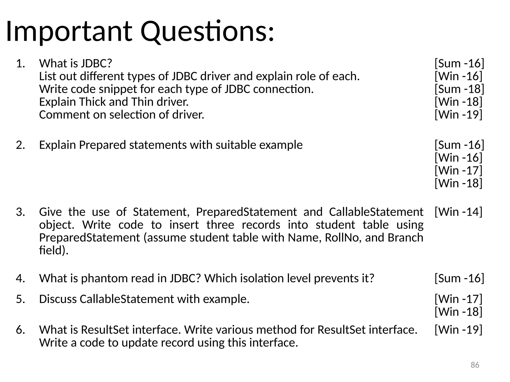 86
Important Questions:
1. What is JDBC?
List out different types of JDBC driver and explain role of each.
Write code snippet for each type of JDBC connection.
Explain Thick and Thin driver.
Comment on selection of driver.
[Sum -16]
[Win -16]
[Sum -18]
[Win -18]
[Win -19]
86
2. Explain Prepared statements with suitable example [Sum -16]
[Win -16]
[Win -17]
[Win -18]
4. What is phantom read in JDBC? Which isolation level prevents it? [Sum -16]
3. Give the use of Statement, PreparedStatement and CallableStatement
object. Write code to insert three records into student table using
PreparedStatement (assume student table with Name, RollNo, and Branch
field).
[Win -14]
5. Discuss CallableStatement with example. [Win -17]
[Win -18]
6. What is ResultSet interface. Write various method for ResultSet interface.
Write a code to update record using this interface.
[Win -19]
 