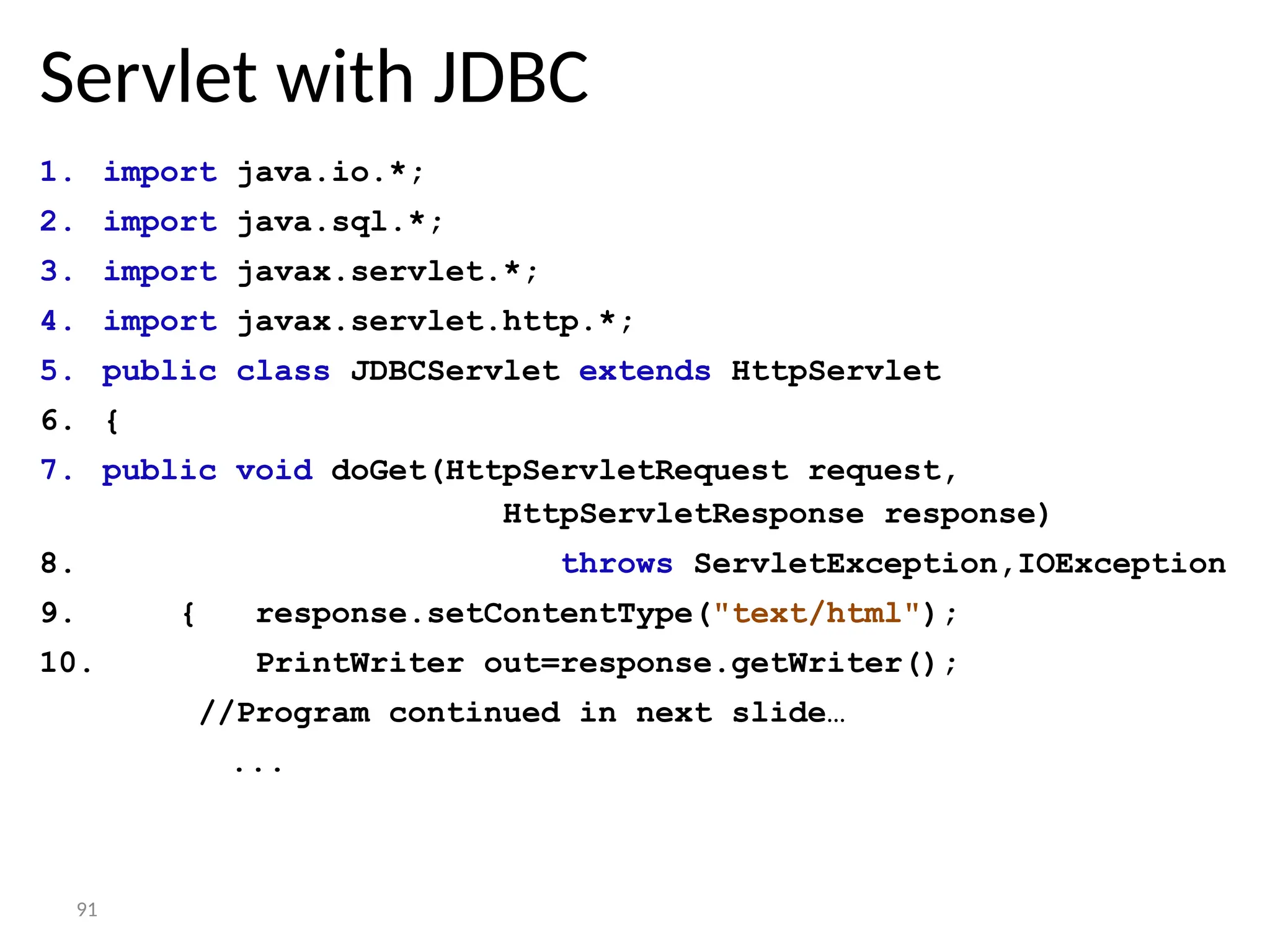 91
Servlet with JDBC
1. import java.io.*;
2. import java.sql.*;
3. import javax.servlet.*;
4. import javax.servlet.http.*;
5. public class JDBCServlet extends HttpServlet
6. {
7. public void doGet(HttpServletRequest request,
HttpServletResponse response)
8. throws ServletException,IOException
9. { response.setContentType("text/html");
10. PrintWriter out=response.getWriter();
//Program continued in next slide…
...
 