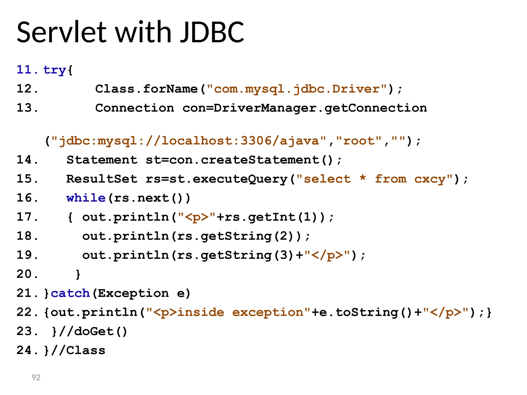 92
Servlet with JDBC
11. try{
12. Class.forName("com.mysql.jdbc.Driver");
13. Connection con=DriverManager.getConnection
("jdbc:mysql://localhost:3306/ajava","root","");
14. Statement st=con.createStatement();
15. ResultSet rs=st.executeQuery("select * from cxcy");
16. while(rs.next())
17. { out.println("<p>"+rs.getInt(1));
18. out.println(rs.getString(2));
19. out.println(rs.getString(3)+"</p>");
20. }
21. }catch(Exception e)
22. {out.println("<p>inside exception"+e.toString()+"</p>");}
23. }//doGet()
24. }//Class
 