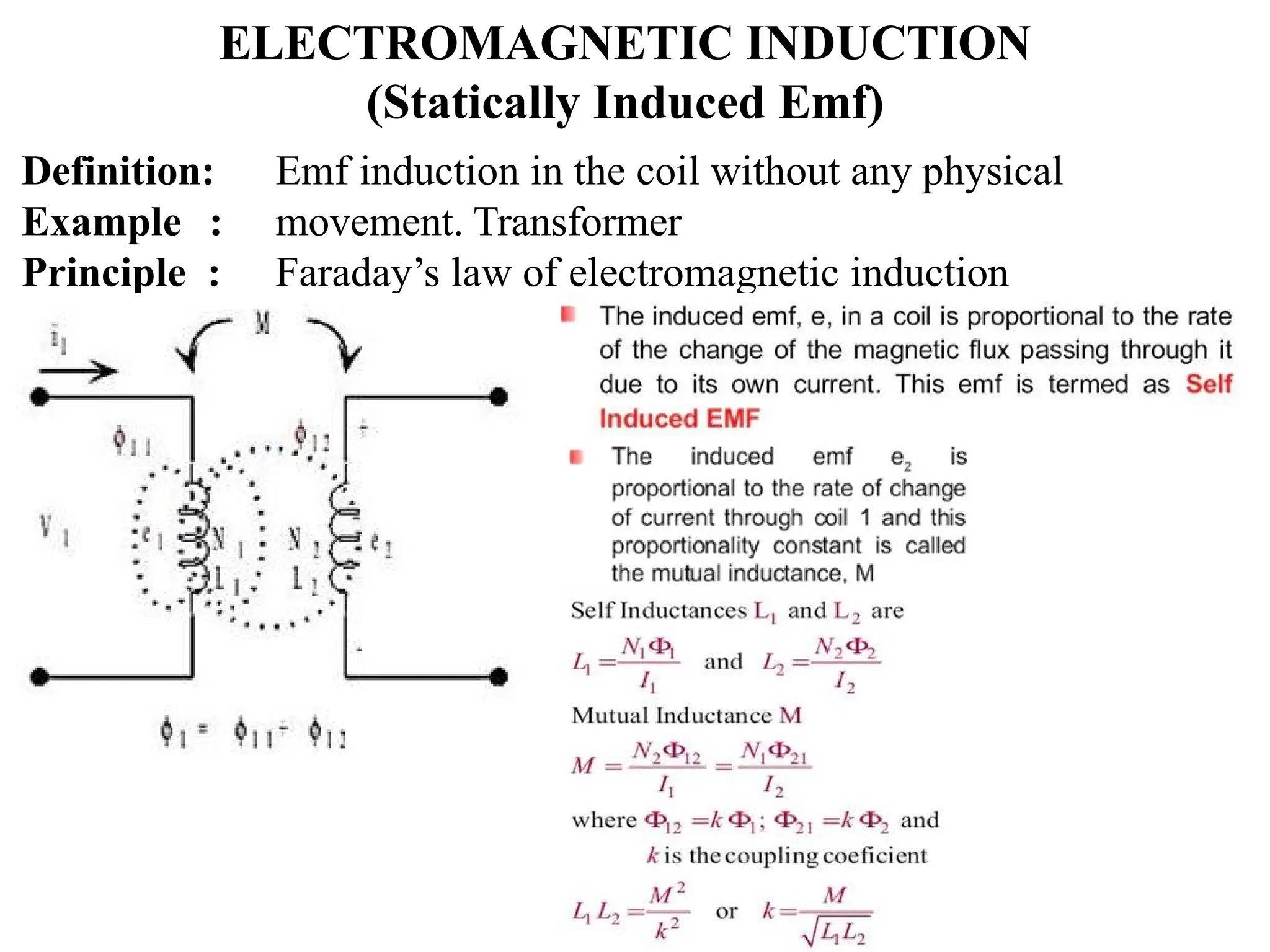 ELECTROMAGNETIC INDUCTION
(Statically Induced Emf)
Definition:
Example :
Principle :
Emf induction in the coil without any physical
movement. Transformer
Faraday’s law of electromagnetic induction
 