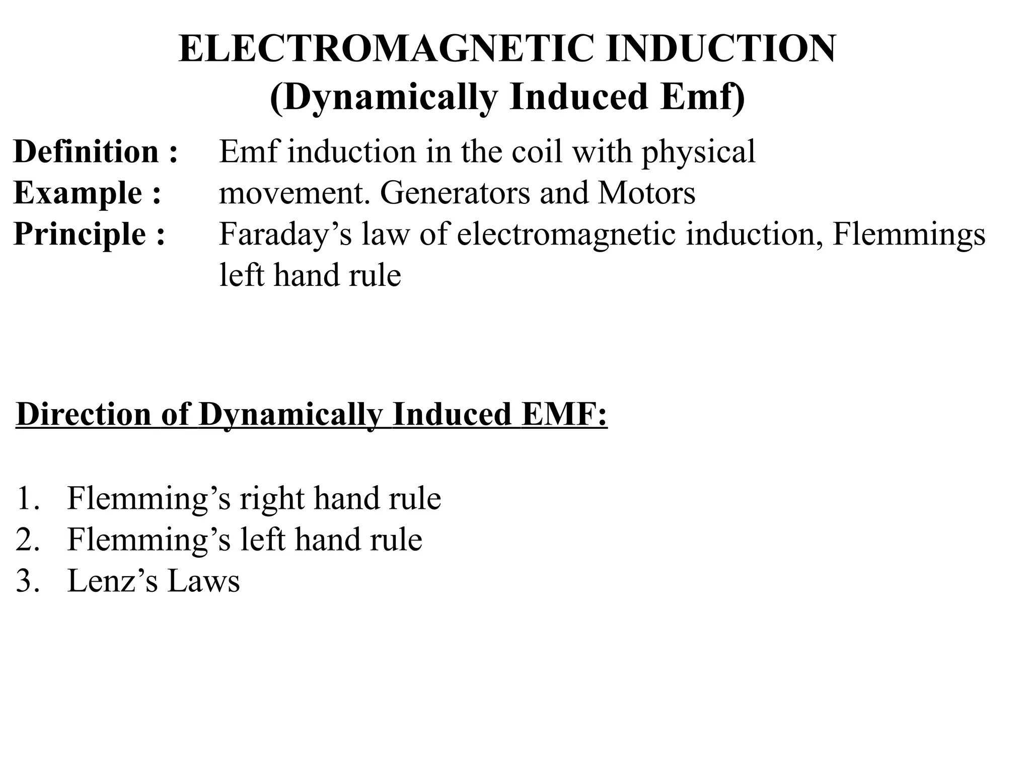 ELECTROMAGNETIC INDUCTION
(Dynamically Induced Emf)
Definition :
Example :
Principle :
Emf induction in the coil with physical
movement. Generators and Motors
Faraday’s law of electromagnetic induction, Flemmings
left hand rule
Direction of Dynamically Induced EMF:
1. Flemming’s right hand rule
2. Flemming’s left hand rule
3. Lenz’s Laws
 