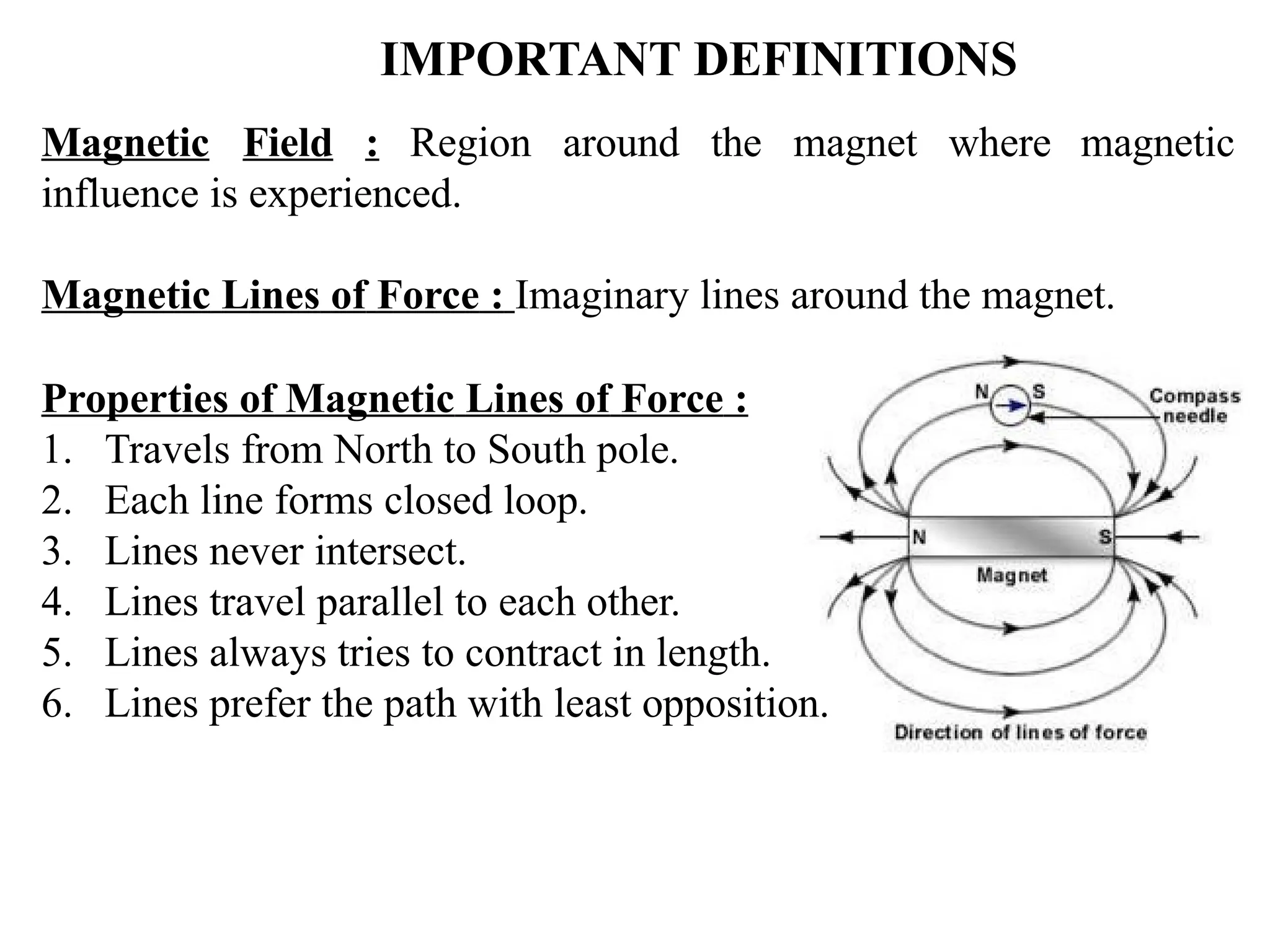 IMPORTANT DEFINITIONS
Magnetic Field : Region around the magnet where
influence is experienced.
magnetic
Magnetic Lines of Force : Imaginary lines around the magnet.
Properties of Magnetic Lines of Force :
1. Travels from North to South pole.
2. Each line forms closed loop.
3. Lines never intersect.
4. Lines travel parallel to each other.
5. Lines always tries to contract in length.
6. Lines prefer the path with least opposition.
 