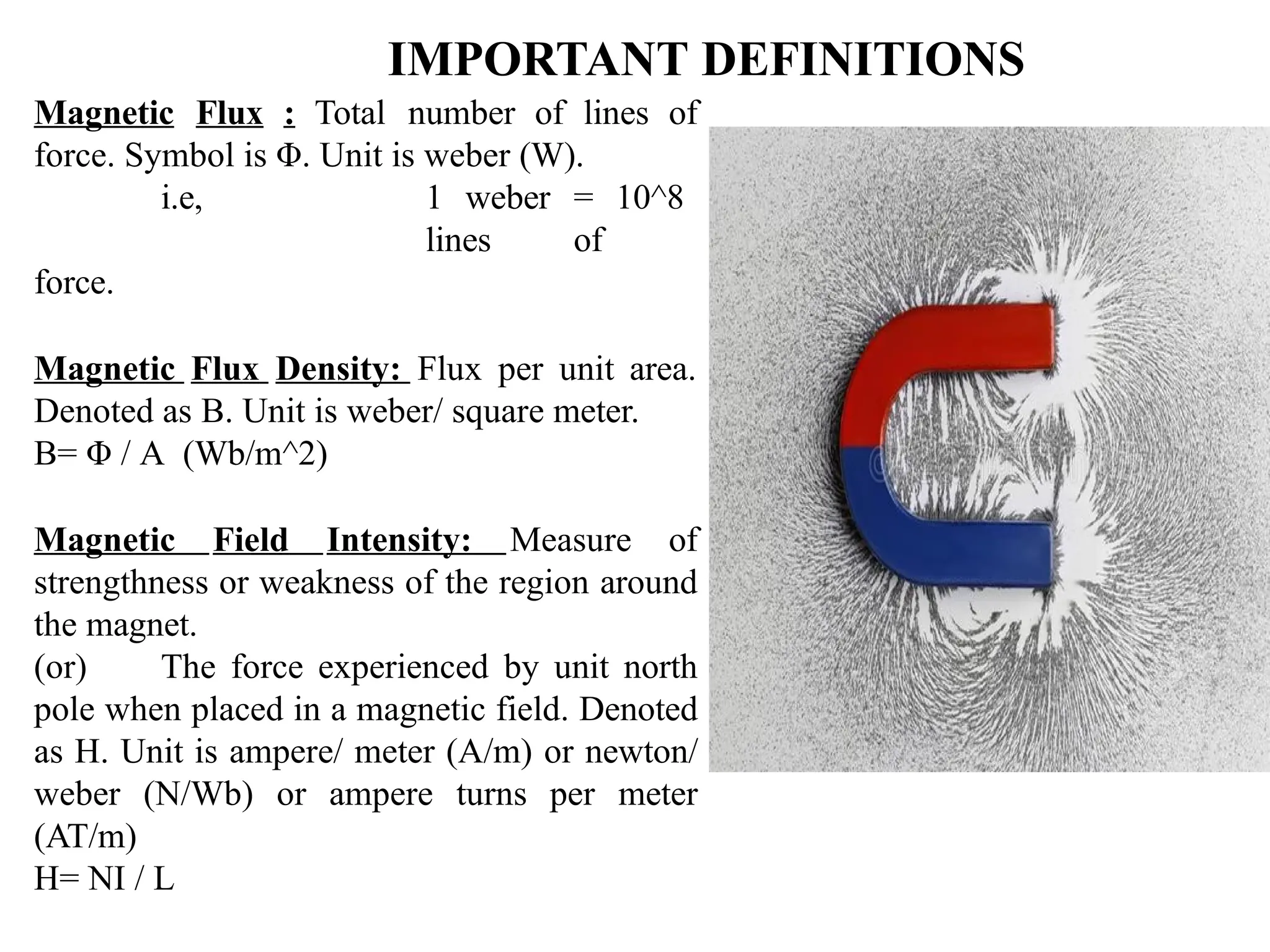 IMPORTANT DEFINITIONS
Magnetic Flux : Total number of lines of
force. Symbol is Φ. Unit is weber (W).
i.e, 1 weber = 10^8
lines of
force.
Magnetic Flux Density: Flux per unit area.
Denoted as B. Unit is weber/ square meter.
B= Φ / A (Wb/m^2)
Magnetic Field Intensity: Measure of
strengthness or weakness of the region around
the magnet.
(or) The force experienced by unit north
pole when placed in a magnetic field. Denoted
as H. Unit is ampere/ meter (A/m) or newton/
weber (N/Wb) or ampere turns per meter
(AT/m)
H= NI / L
 