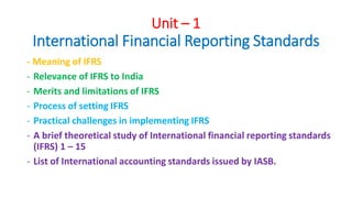 Unit – 1
International Financial Reporting Standards
- Meaning of IFRS
- Relevance of IFRS to India
- Merits and limitations of IFRS
- Process of setting IFRS
- Practical challenges in implementing IFRS
- A brief theoretical study of International financial reporting standards
(IFRS) 1 – 15
- List of International accounting standards issued by IASB.
 