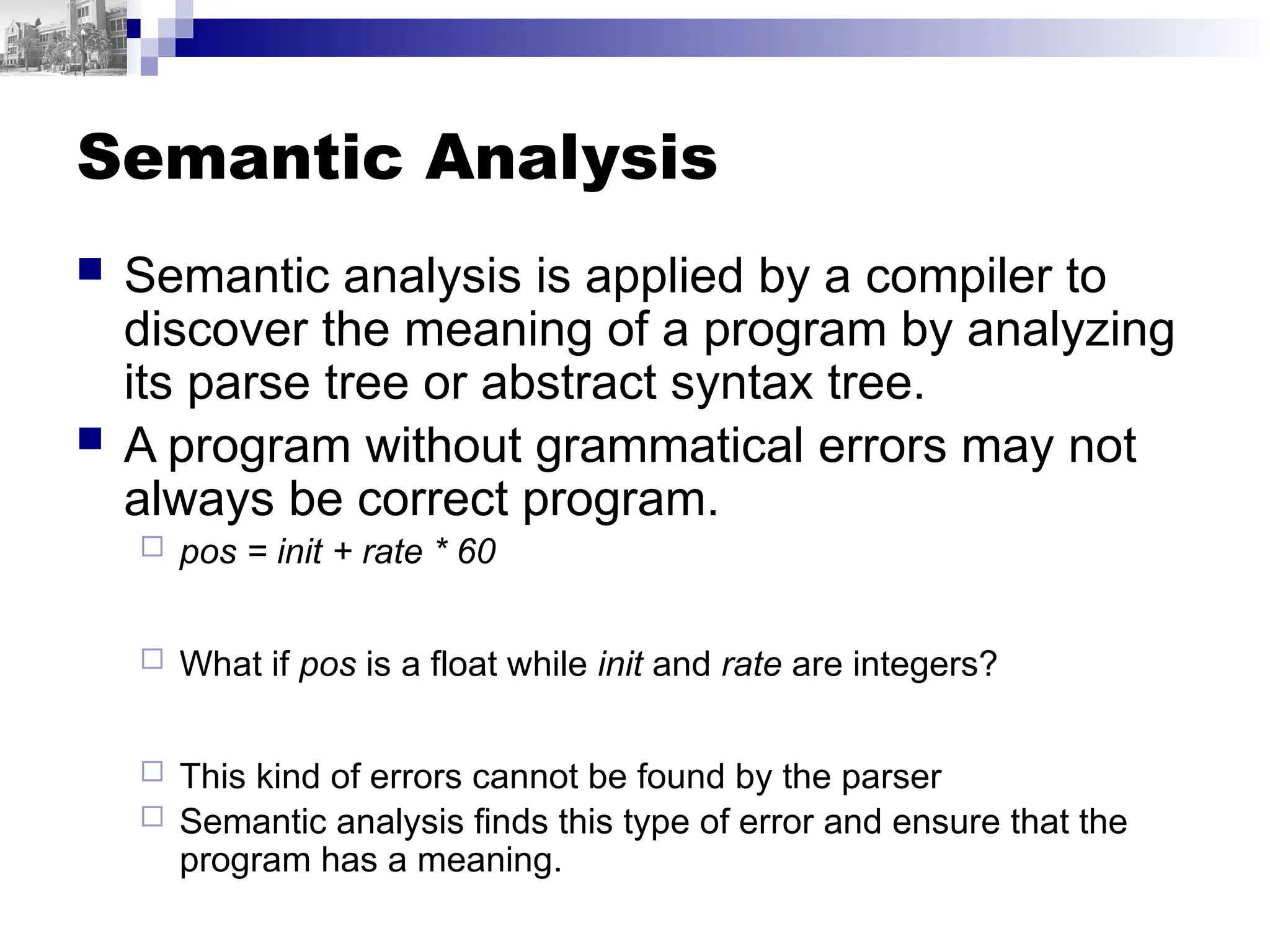 Semantic Analysis
 Semantic analysis is applied by a compiler to
discover the meaning of a program by analyzing
its parse tree or abstract syntax tree.
 A program without grammatical errors may not
always be correct program.
 pos = init + rate * 60
 What if pos is a float while init and rate are integers?
 This kind of errors cannot be found by the parser
 Semantic analysis finds this type of error and ensure that the
program has a meaning.
 