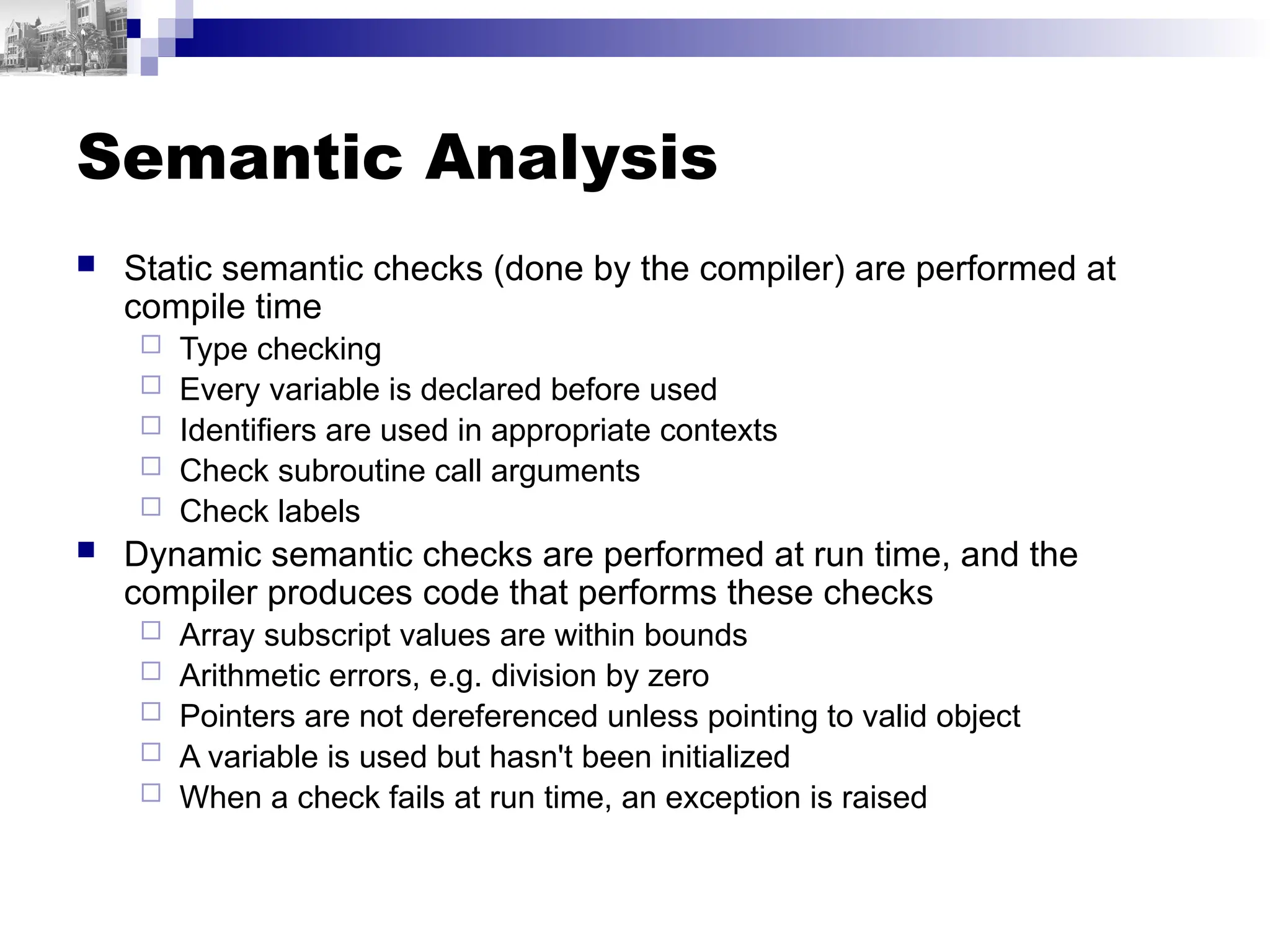 Semantic Analysis
 Static semantic checks (done by the compiler) are performed at
compile time
 Type checking
 Every variable is declared before used
 Identifiers are used in appropriate contexts
 Check subroutine call arguments
 Check labels
 Dynamic semantic checks are performed at run time, and the
compiler produces code that performs these checks
 Array subscript values are within bounds
 Arithmetic errors, e.g. division by zero
 Pointers are not dereferenced unless pointing to valid object
 A variable is used but hasn't been initialized
 When a check fails at run time, an exception is raised
 