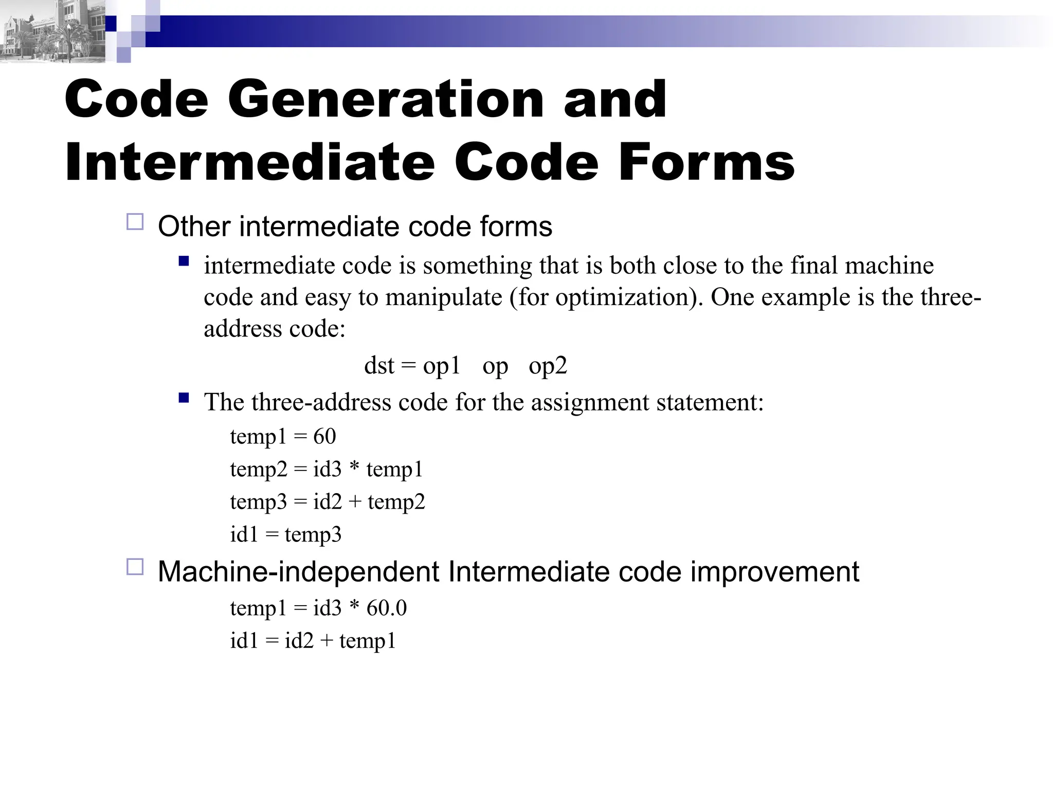 Code Generation and
Intermediate Code Forms
 Other intermediate code forms
 intermediate code is something that is both close to the final machine
code and easy to manipulate (for optimization). One example is the three-
address code:
dst = op1 op op2
 The three-address code for the assignment statement:
temp1 = 60
temp2 = id3 * temp1
temp3 = id2 + temp2
id1 = temp3
 Machine-independent Intermediate code improvement
temp1 = id3 * 60.0
id1 = id2 + temp1
 