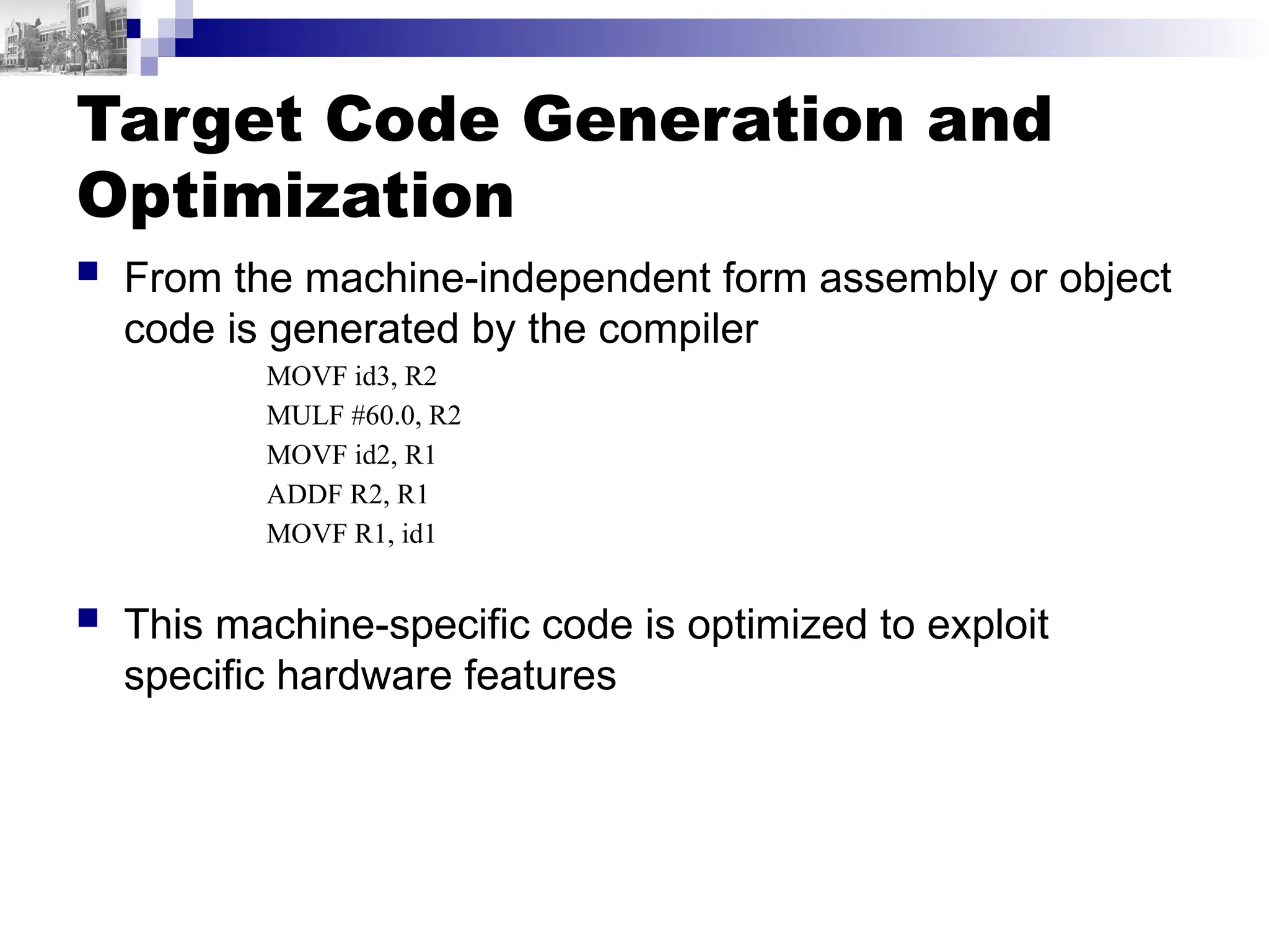 Target Code Generation and
Optimization
 From the machine-independent form assembly or object
code is generated by the compiler
MOVF id3, R2
MULF #60.0, R2
MOVF id2, R1
ADDF R2, R1
MOVF R1, id1
 This machine-specific code is optimized to exploit
specific hardware features
 