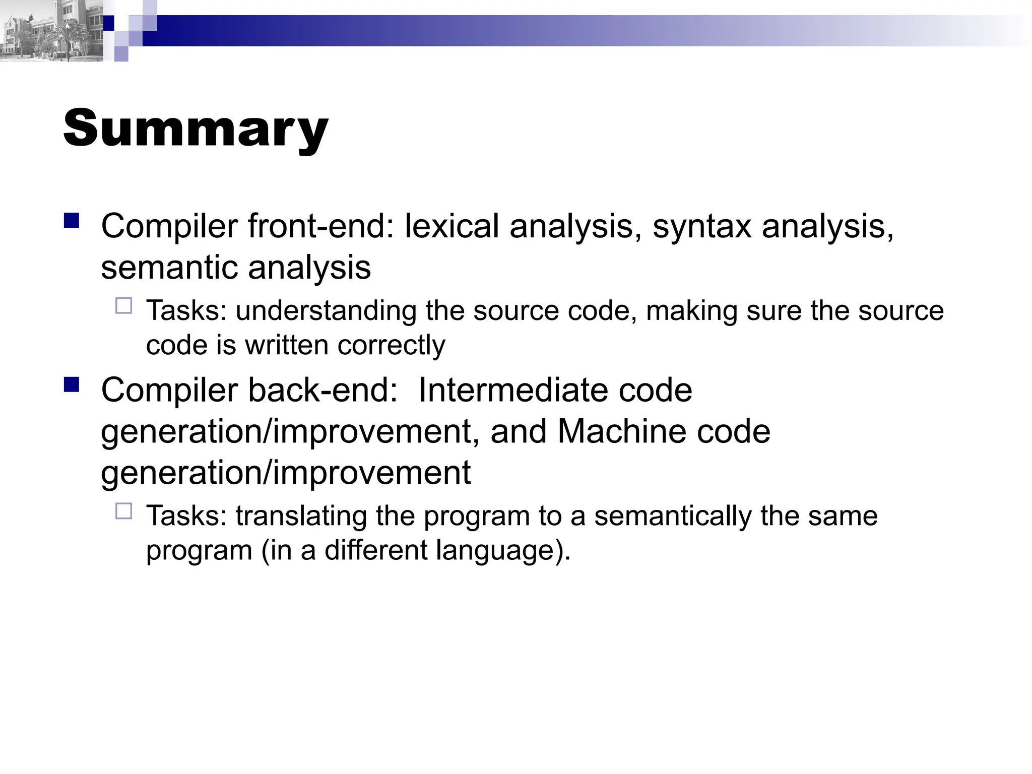 Summary
 Compiler front-end: lexical analysis, syntax analysis,
semantic analysis
 Tasks: understanding the source code, making sure the source
code is written correctly
 Compiler back-end: Intermediate code
generation/improvement, and Machine code
generation/improvement
 Tasks: translating the program to a semantically the same
program (in a different language).
 