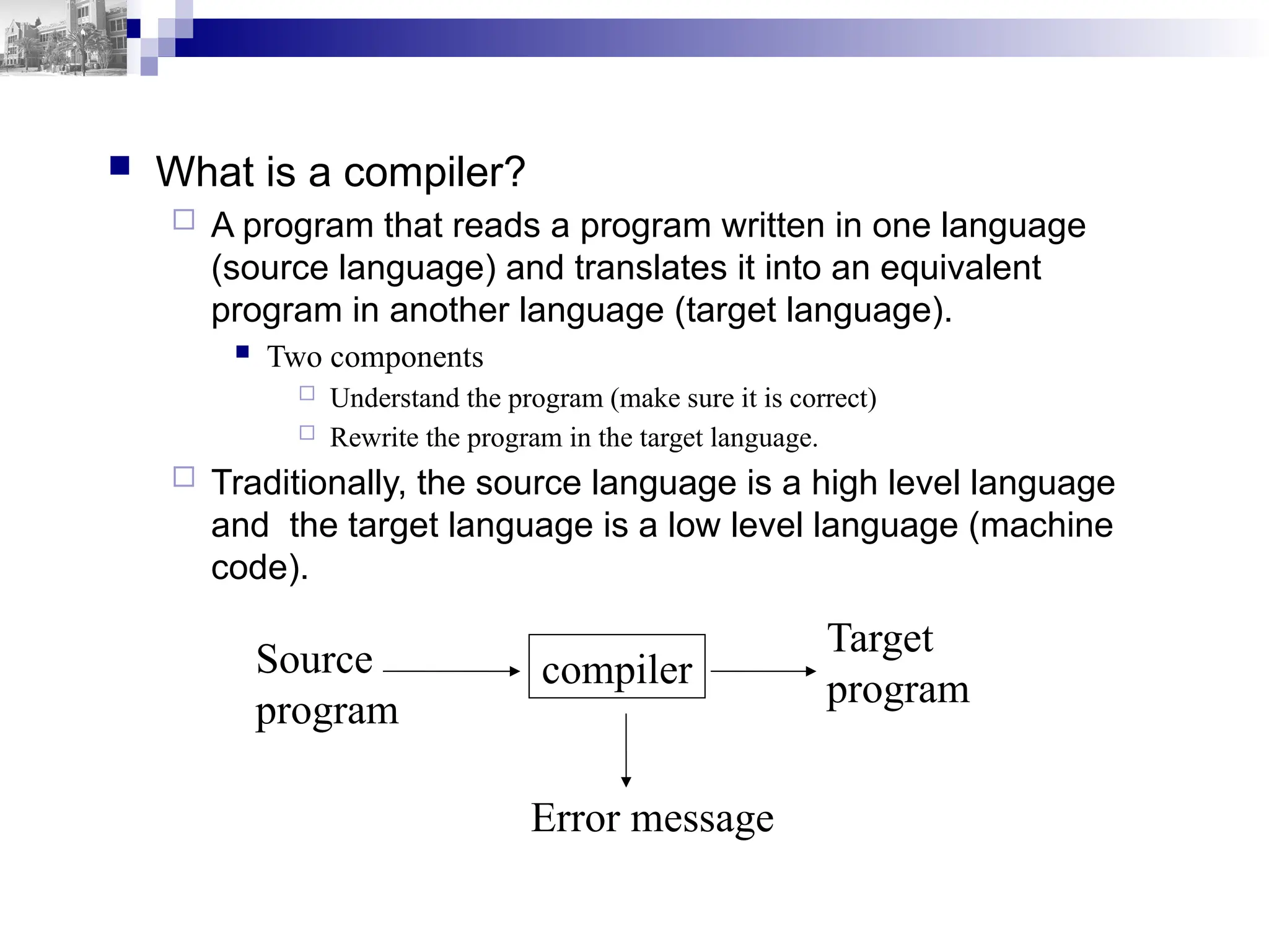  What is a compiler?
 A program that reads a program written in one language
(source language) and translates it into an equivalent
program in another language (target language).
 Two components
 Understand the program (make sure it is correct)
 Rewrite the program in the target language.
 Traditionally, the source language is a high level language
and the target language is a low level language (machine
code).
compiler
Source
program
Target
program
Error message
 