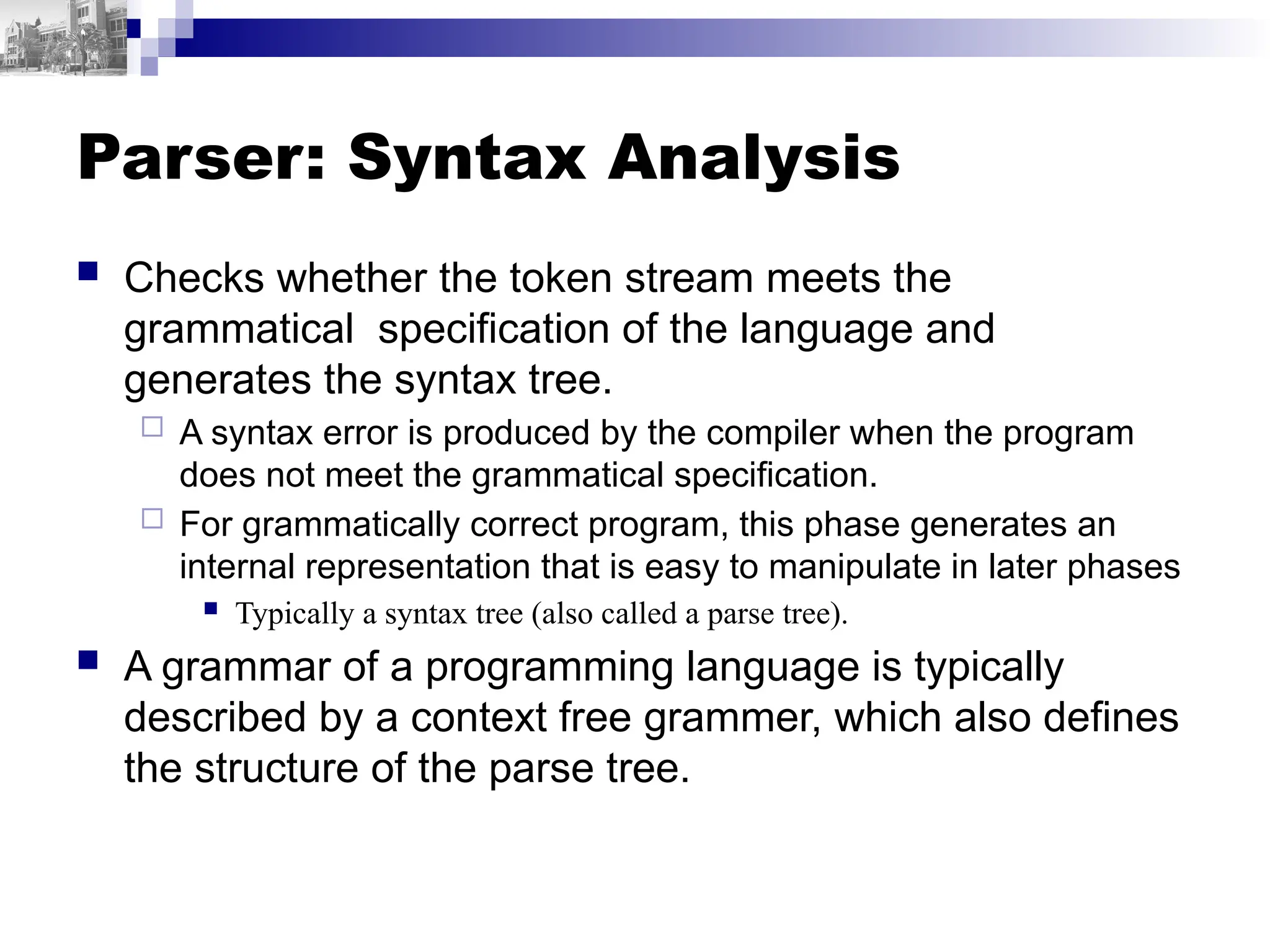 Parser: Syntax Analysis
 Checks whether the token stream meets the
grammatical specification of the language and
generates the syntax tree.
 A syntax error is produced by the compiler when the program
does not meet the grammatical specification.
 For grammatically correct program, this phase generates an
internal representation that is easy to manipulate in later phases
 Typically a syntax tree (also called a parse tree).
 A grammar of a programming language is typically
described by a context free grammer, which also defines
the structure of the parse tree.
 