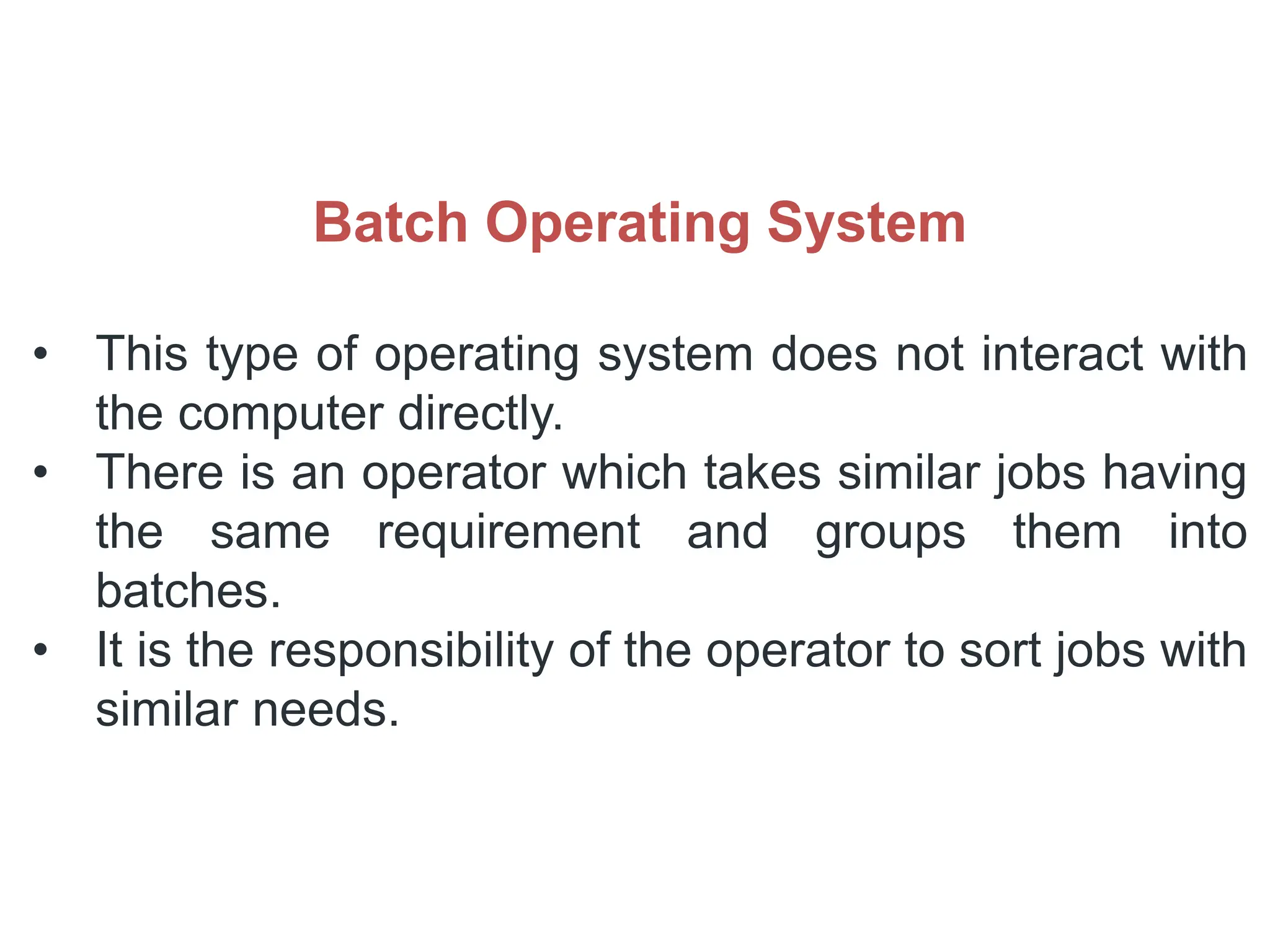 Batch Operating System
• This type of operating system does not interact with
the computer directly.
• There is an operator which takes similar jobs having
the same requirement and groups them into
batches.
• It is the responsibility of the operator to sort jobs with
similar needs.
 