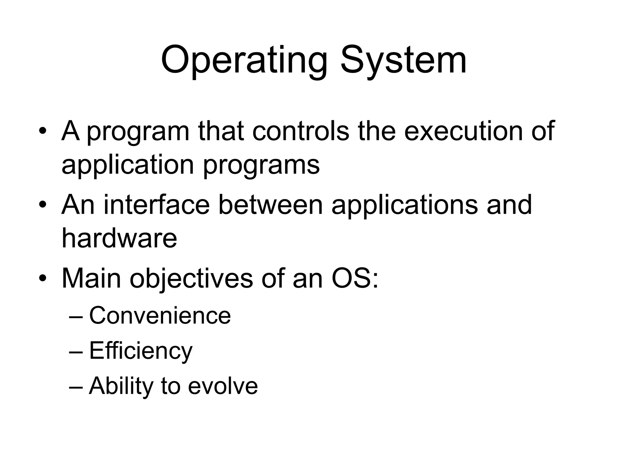 Operating System
• A program that controls the execution of
application programs
• An interface between applications and
hardware
• Main objectives of an OS:
– Convenience
– Efficiency
– Ability to evolve
 
