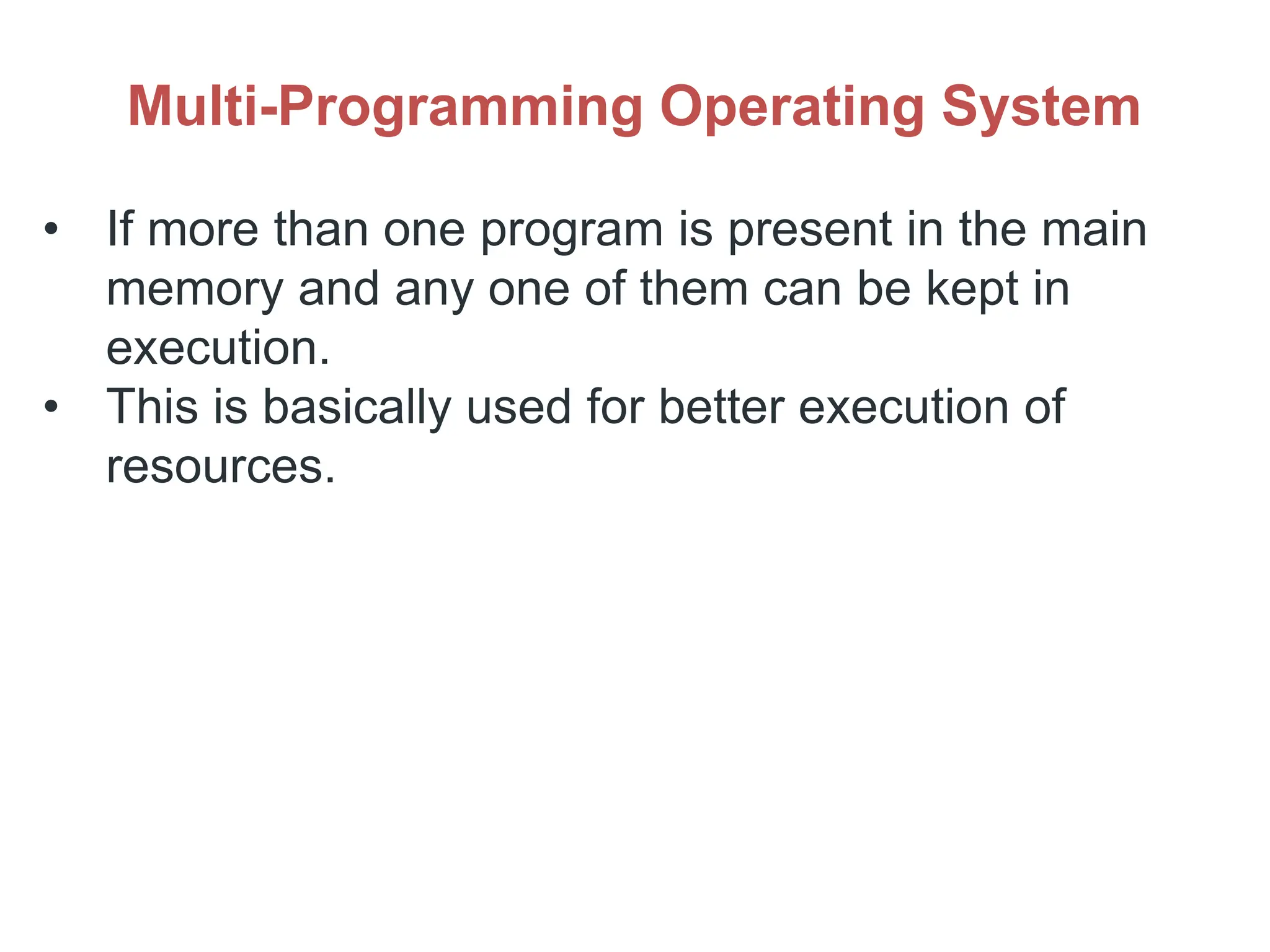 Multi-Programming Operating System
• If more than one program is present in the main
memory and any one of them can be kept in
execution.
• This is basically used for better execution of
resources.
 