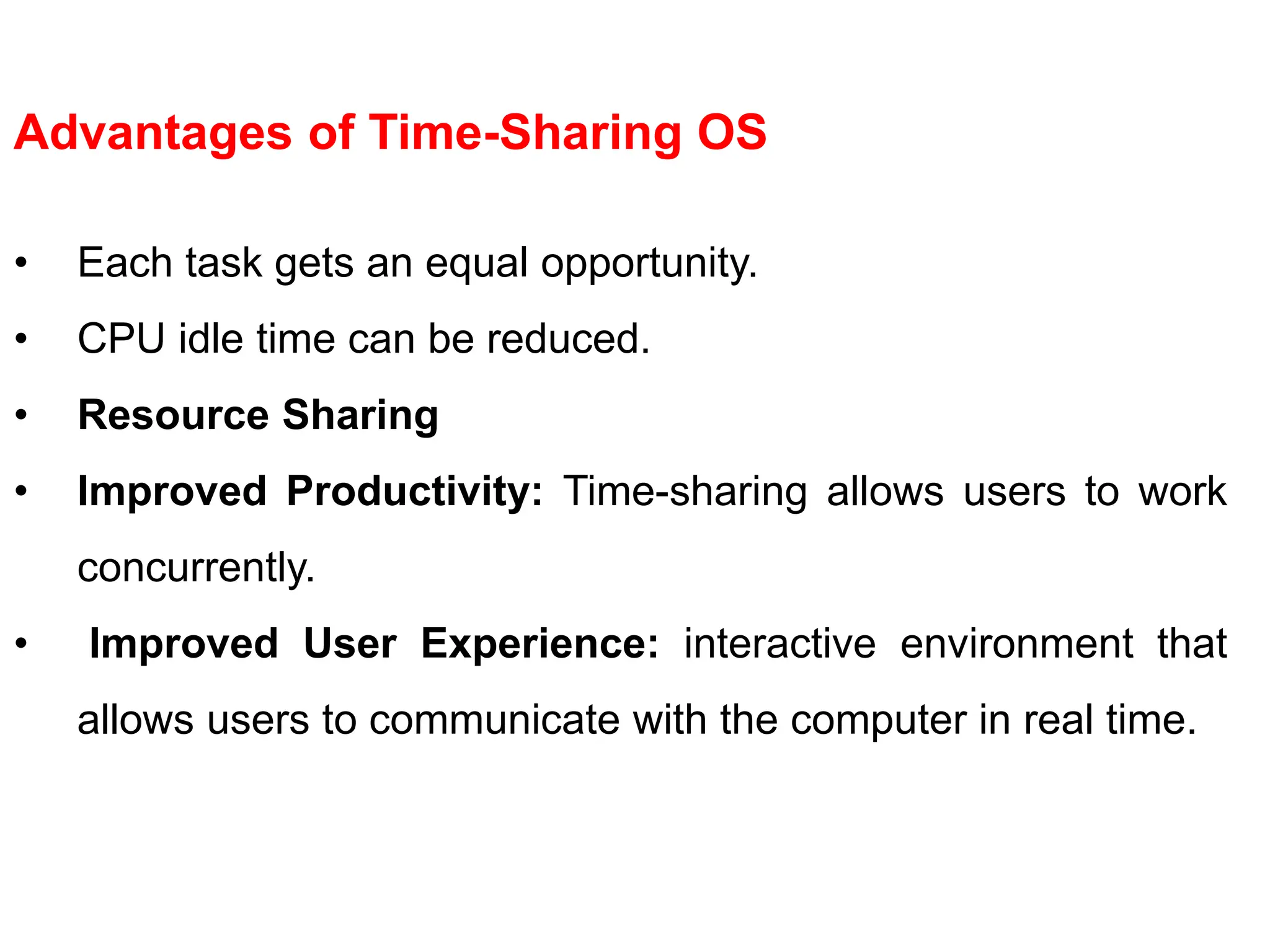 Advantages of Time-Sharing OS
• Each task gets an equal opportunity.
• CPU idle time can be reduced.
• Resource Sharing
• Improved Productivity: Time-sharing allows users to work
concurrently.
• Improved User Experience: interactive environment that
allows users to communicate with the computer in real time.
 