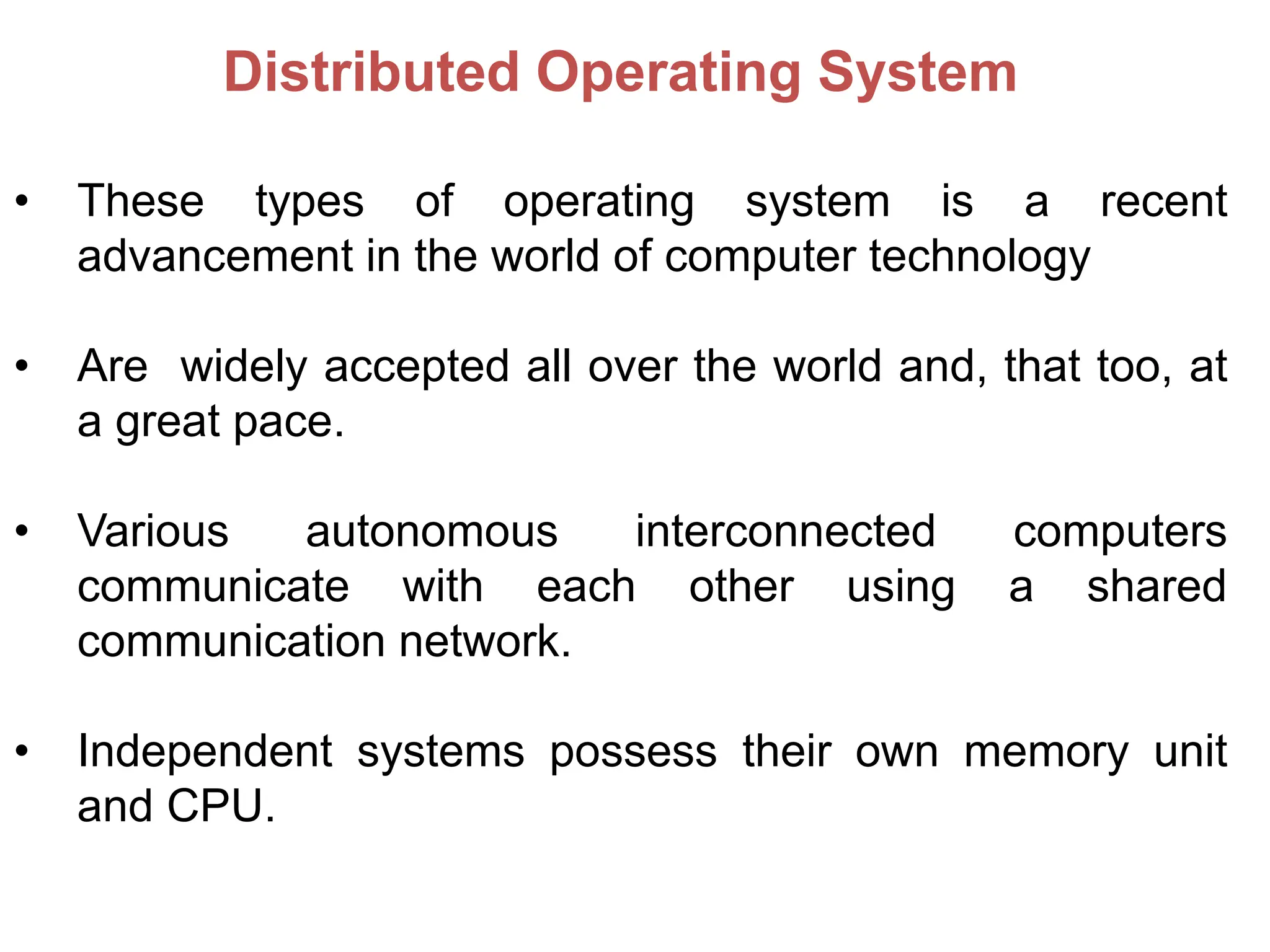 Distributed Operating System
• These types of operating system is a recent
advancement in the world of computer technology
• Are widely accepted all over the world and, that too, at
a great pace.
• Various autonomous interconnected computers
communicate with each other using a shared
communication network.
• Independent systems possess their own memory unit
and CPU.
 