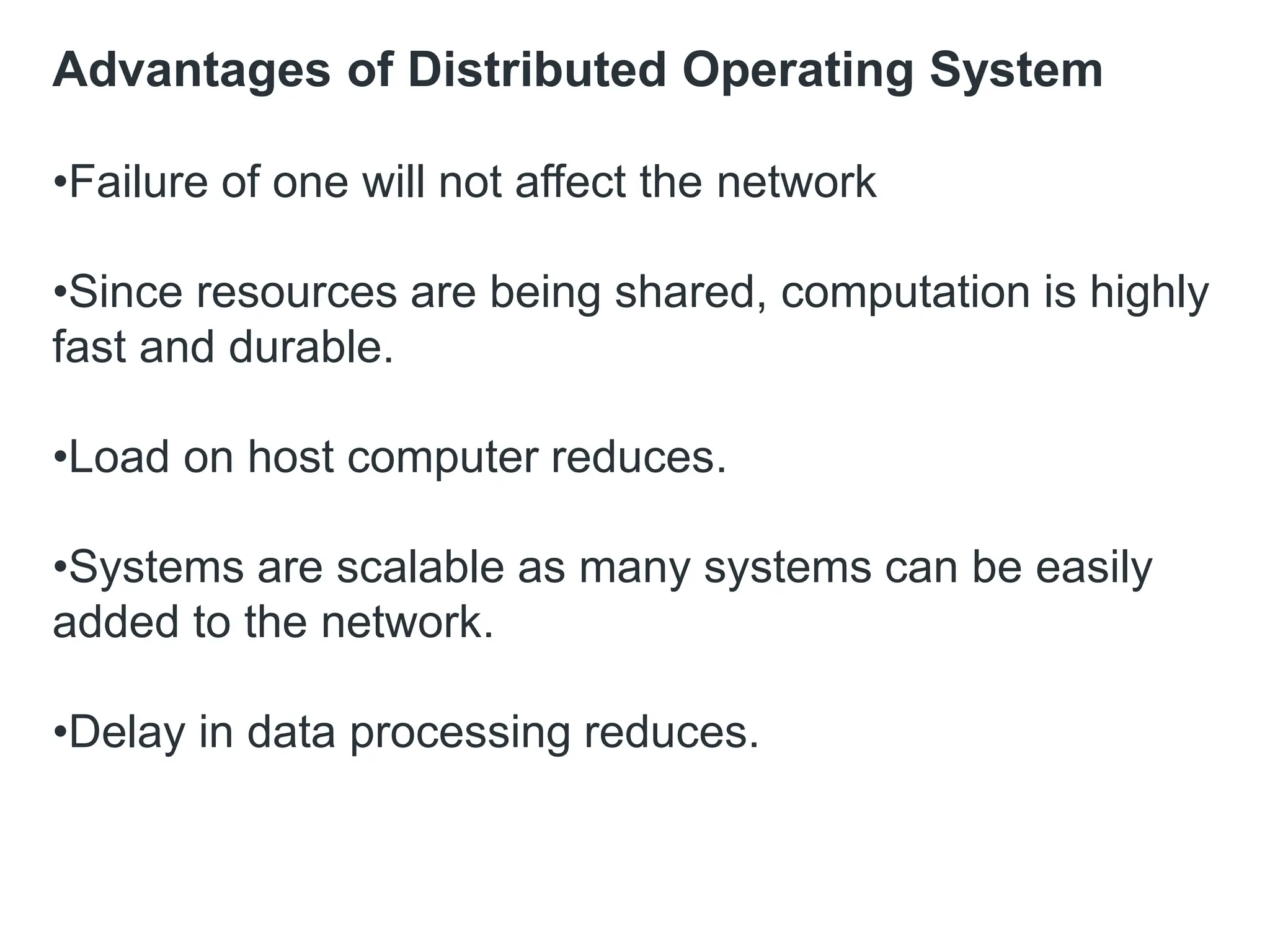 Advantages of Distributed Operating System
•Failure of one will not affect the network
•Since resources are being shared, computation is highly
fast and durable.
•Load on host computer reduces.
•Systems are scalable as many systems can be easily
added to the network.
•Delay in data processing reduces.
 