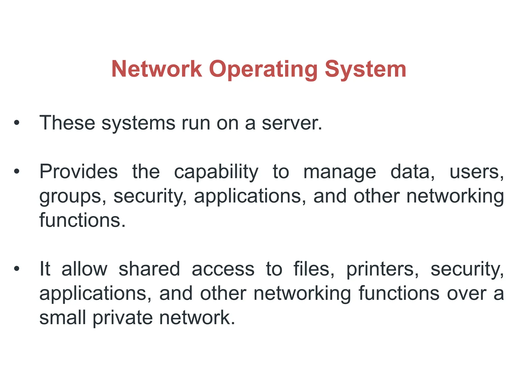 Network Operating System
• These systems run on a server.
• Provides the capability to manage data, users,
groups, security, applications, and other networking
functions.
• It allow shared access to files, printers, security,
applications, and other networking functions over a
small private network.
 