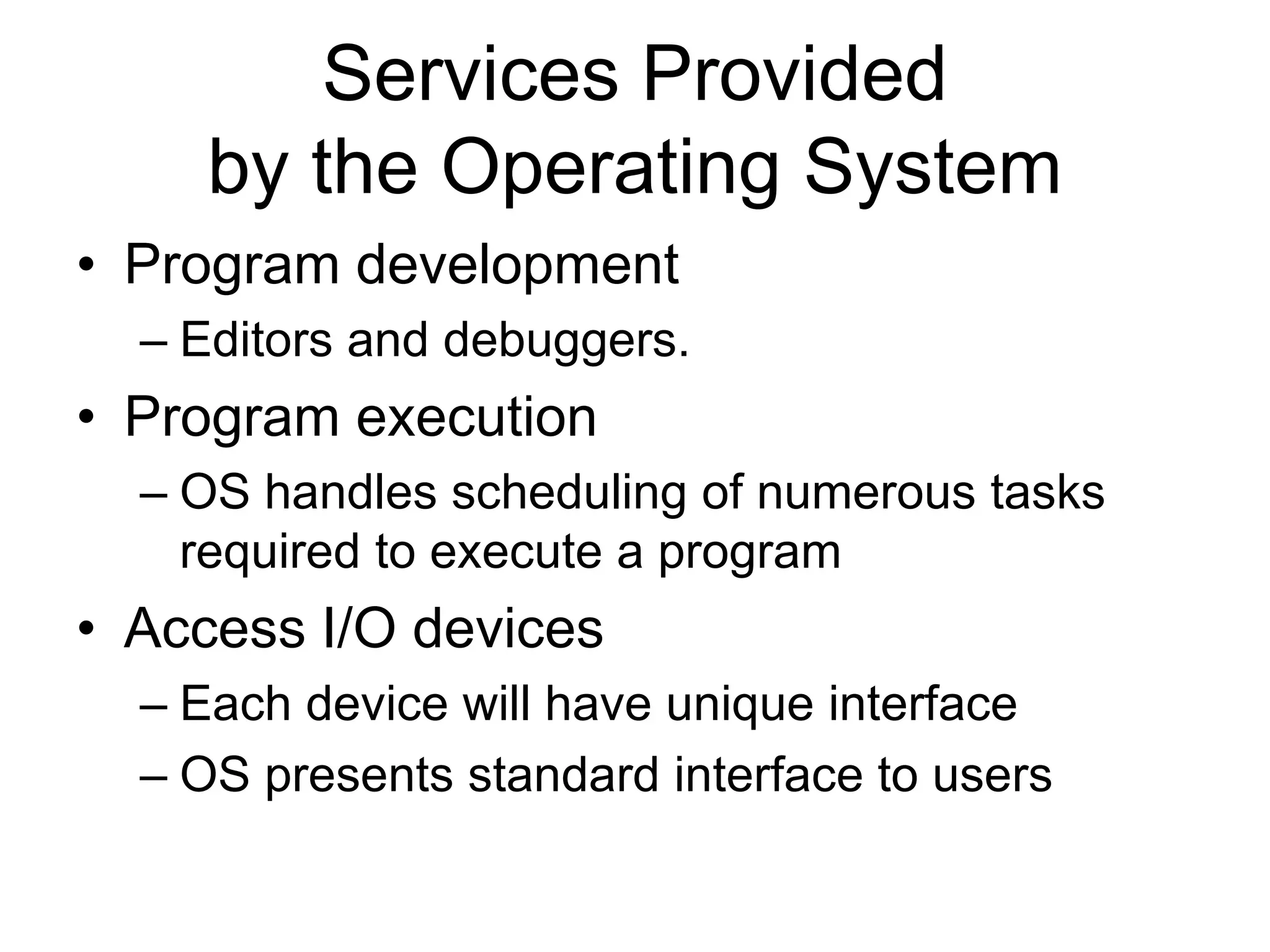 Services Provided
by the Operating System
• Program development
– Editors and debuggers.
• Program execution
– OS handles scheduling of numerous tasks
required to execute a program
• Access I/O devices
– Each device will have unique interface
– OS presents standard interface to users
 