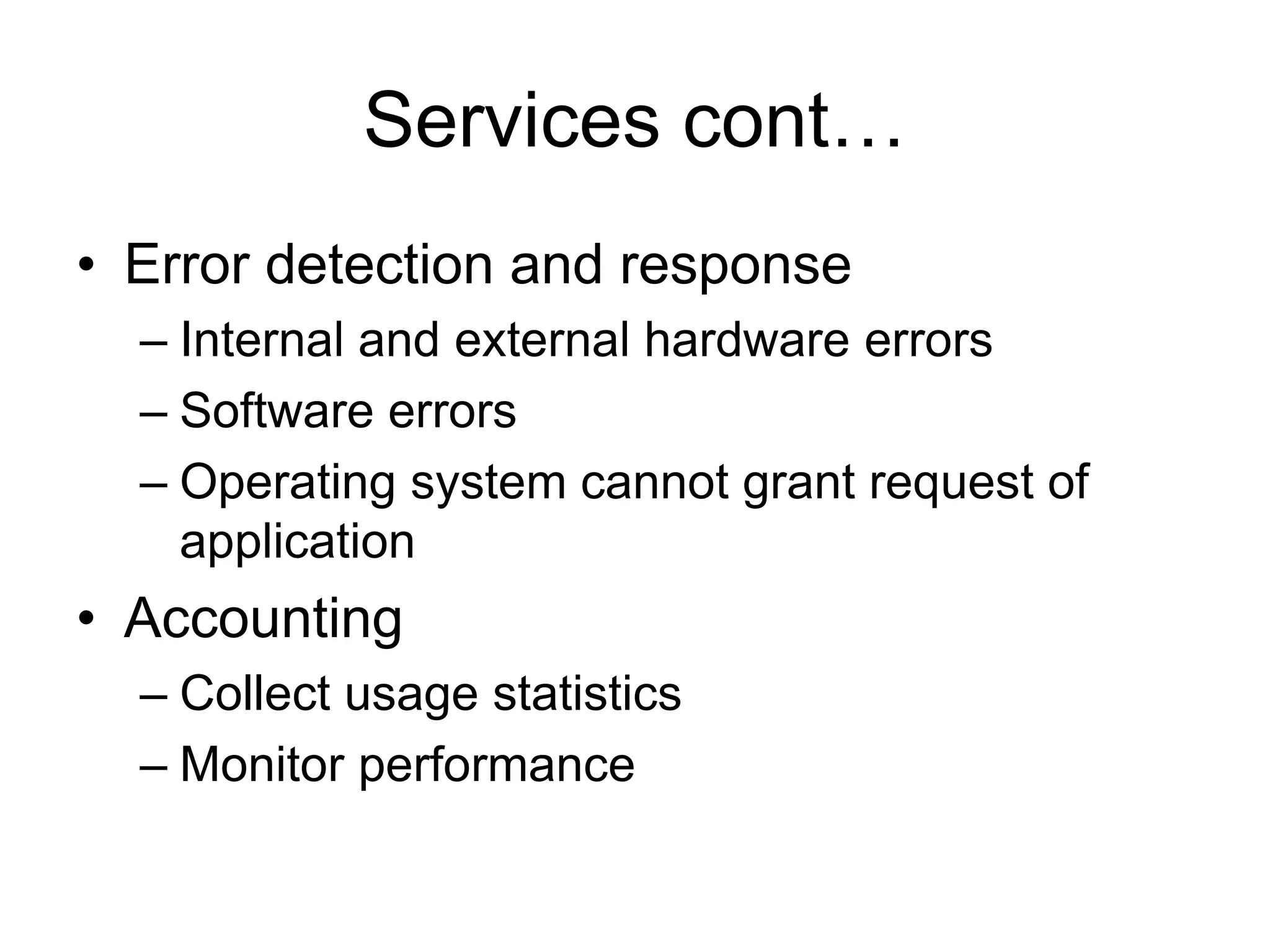 Services cont…
• Error detection and response
– Internal and external hardware errors
– Software errors
– Operating system cannot grant request of
application
• Accounting
– Collect usage statistics
– Monitor performance
 
