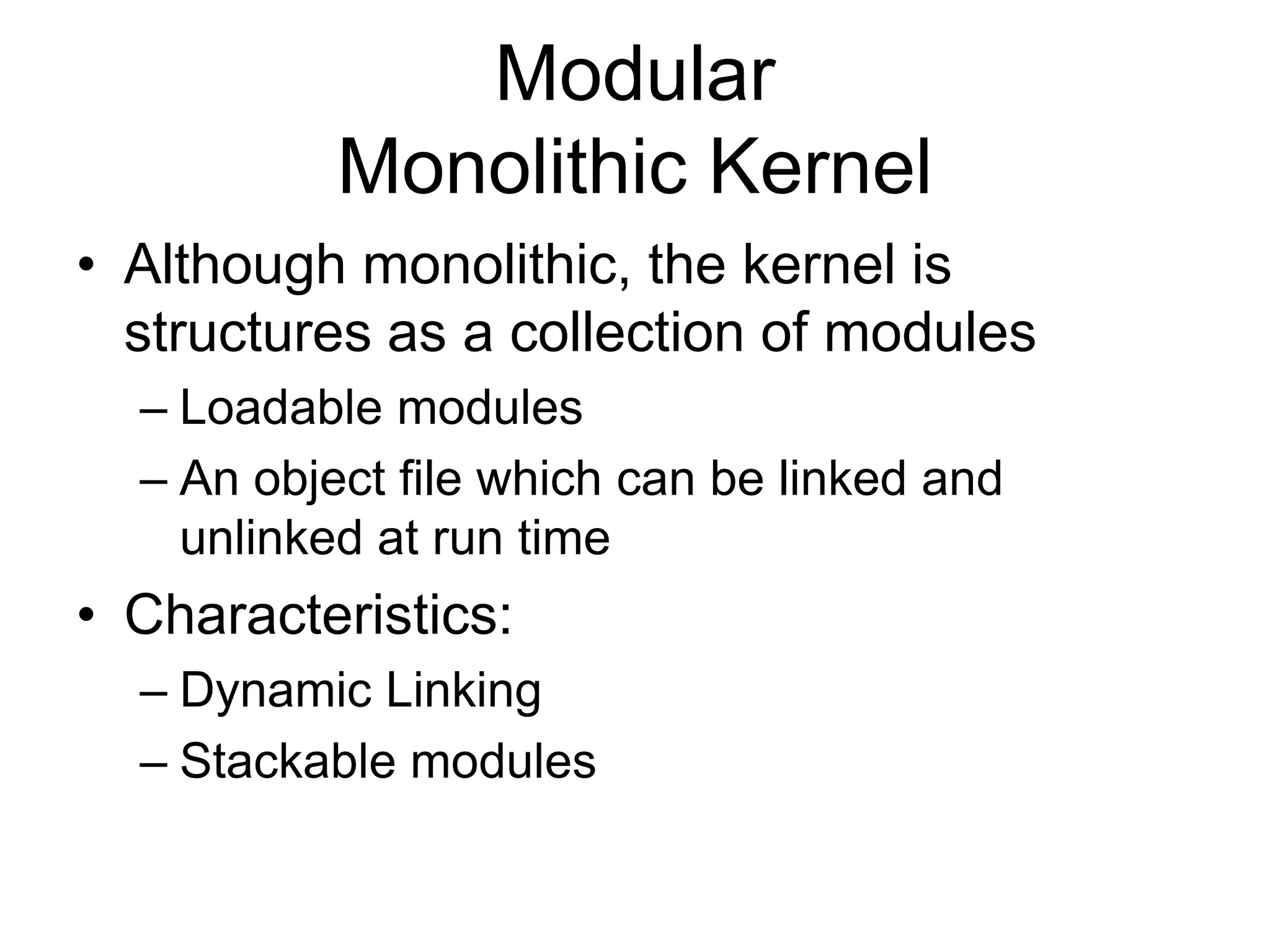 Modular
Monolithic Kernel
• Although monolithic, the kernel is
structures as a collection of modules
– Loadable modules
– An object file which can be linked and
unlinked at run time
• Characteristics:
– Dynamic Linking
– Stackable modules
 
