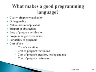 Clarity, simplicity and unity
 Orthogonality
 Naturalness of application
 Support of abstraction
 Ease of program verification
 Programming environments
 Portability of programs
 Cost of use
 Cos of execution
 Cost of program translation
 Cost of program creation, testing and use
 Cost of program maintains.
9/27/2022 12
 