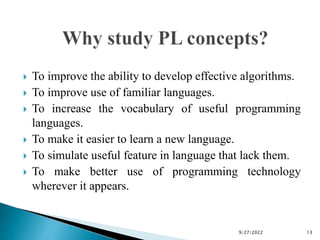  To improve the ability to develop effective algorithms.
 To improve use of familiar languages.
 To increase the vocabulary of useful programming
languages.
 To make it easier to learn a new language.
 To simulate useful feature in language that lack them.
 To make better use of programming technology
wherever it appears.
9/27/2022 13
 