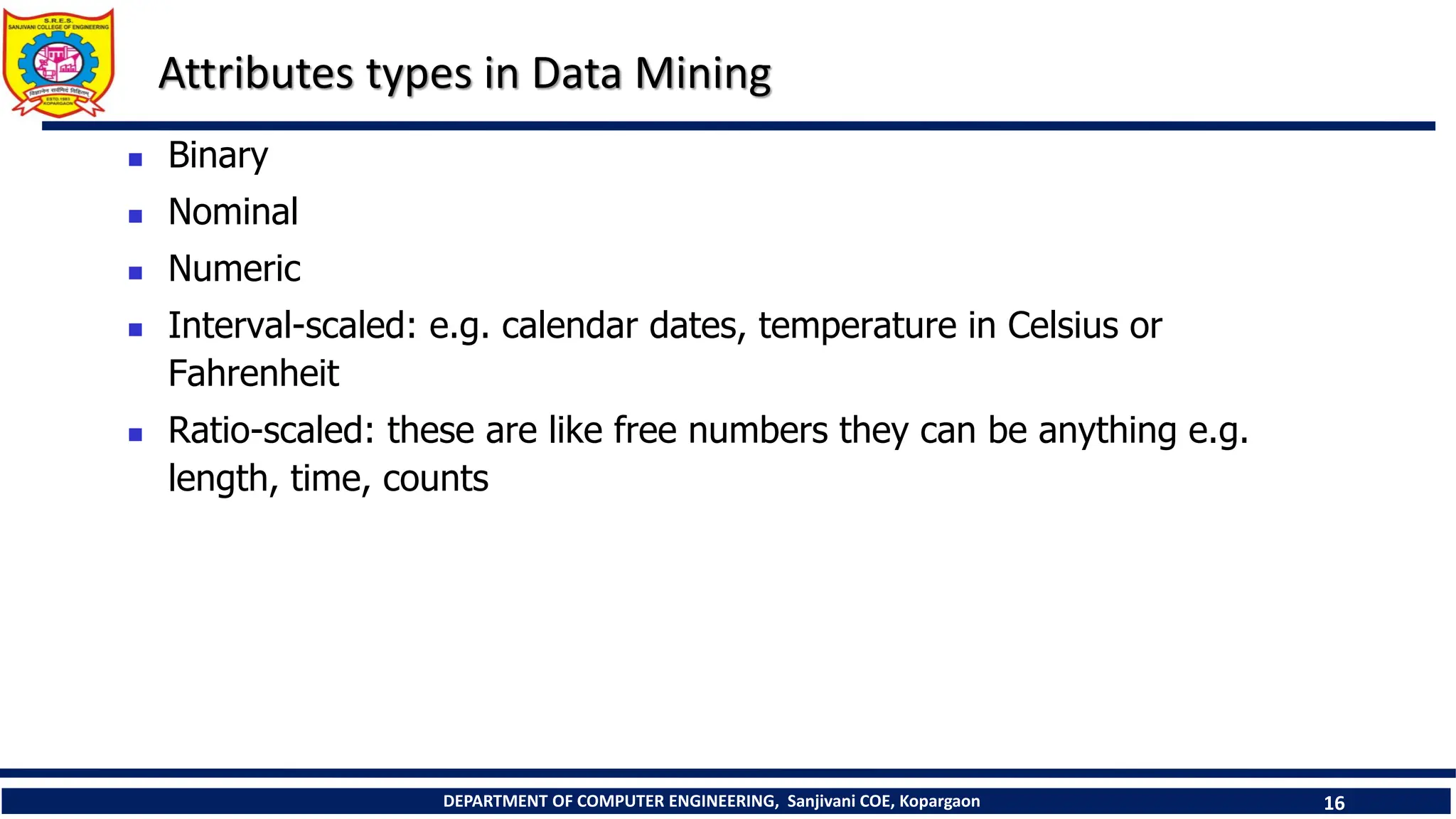 DEPARTMENT OF COMPUTER ENGINEERING, Sanjivani COE, Kopargaon 16
Attributes types in Data Mining
 Binary
 Nominal
 Numeric
 Interval-scaled: e.g. calendar dates, temperature in Celsius or
Fahrenheit
 Ratio-scaled: these are like free numbers they can be anything e.g.
length, time, counts
 