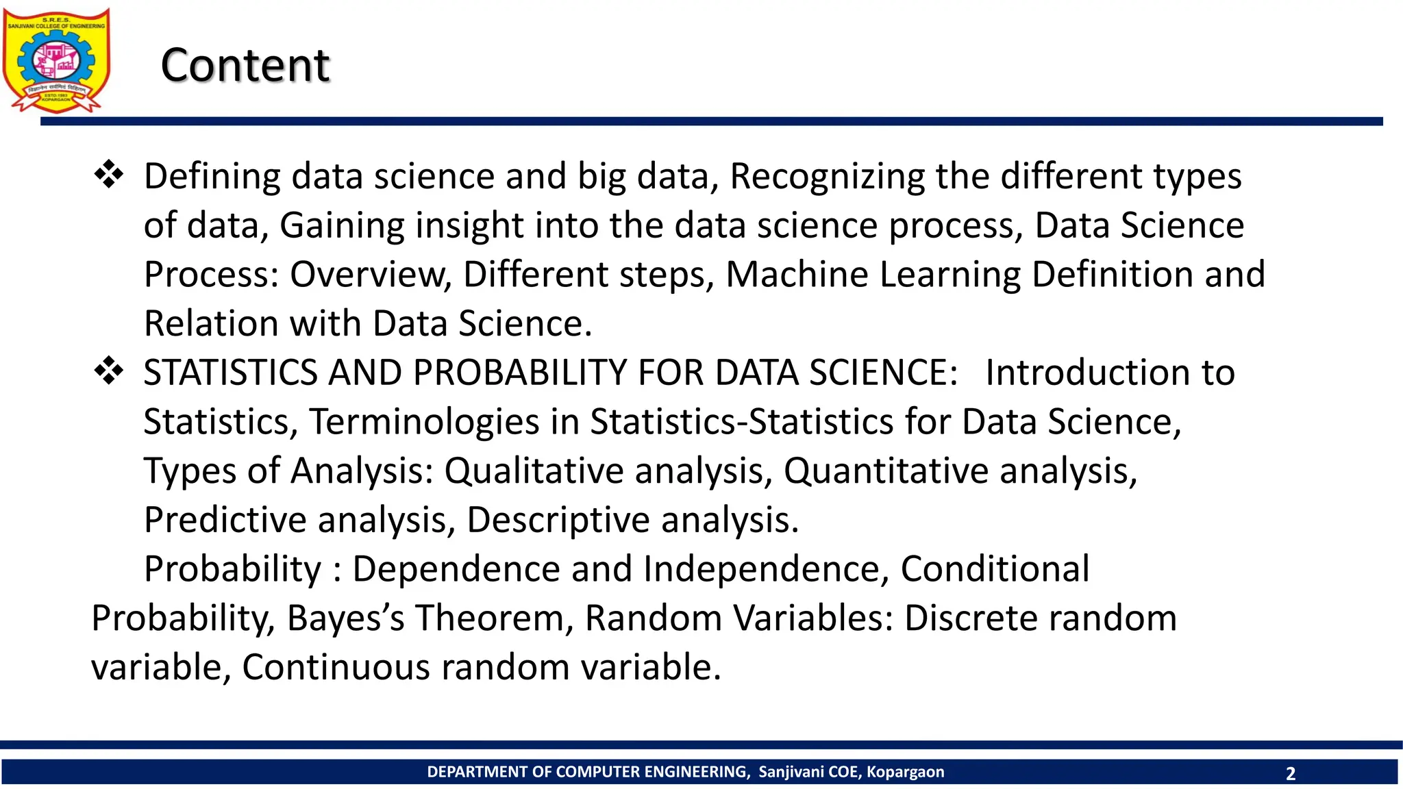 DEPARTMENT OF COMPUTER ENGINEERING, Sanjivani COE, Kopargaon 2
Content
 Defining data science and big data, Recognizing the different types
of data, Gaining insight into the data science process, Data Science
Process: Overview, Different steps, Machine Learning Definition and
Relation with Data Science.
 STATISTICS AND PROBABILITY FOR DATA SCIENCE: Introduction to
Statistics, Terminologies in Statistics-Statistics for Data Science,
Types of Analysis: Qualitative analysis, Quantitative analysis,
Predictive analysis, Descriptive analysis.
Probability : Dependence and Independence, Conditional
Probability, Bayes’s Theorem, Random Variables: Discrete random
variable, Continuous random variable.
 