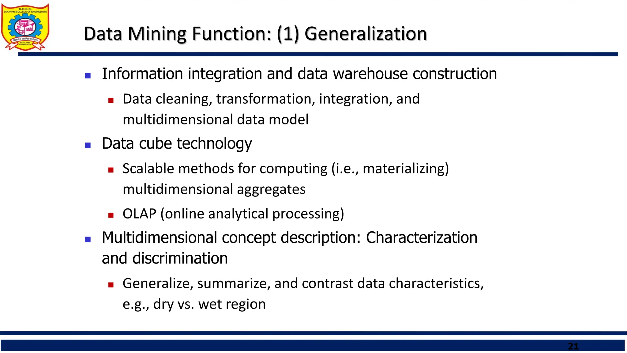 21
Data Mining Function: (1) Generalization
 Information integration and data warehouse construction
 Data cleaning, transformation, integration, and
multidimensional data model
 Data cube technology
 Scalable methods for computing (i.e., materializing)
multidimensional aggregates
 OLAP (online analytical processing)
 Multidimensional concept description: Characterization
and discrimination
 Generalize, summarize, and contrast data characteristics,
e.g., dry vs. wet region
 
