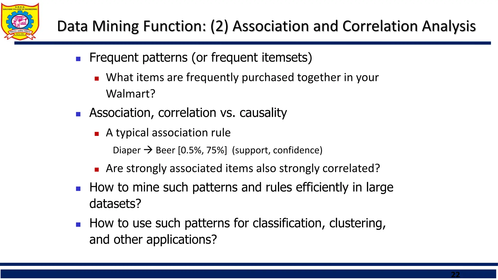 22
Data Mining Function: (2) Association and Correlation Analysis
 Frequent patterns (or frequent itemsets)
 What items are frequently purchased together in your
Walmart?
 Association, correlation vs. causality
 A typical association rule
Diaper  Beer [0.5%, 75%] (support, confidence)
 Are strongly associated items also strongly correlated?
 How to mine such patterns and rules efficiently in large
datasets?
 How to use such patterns for classification, clustering,
and other applications?
 