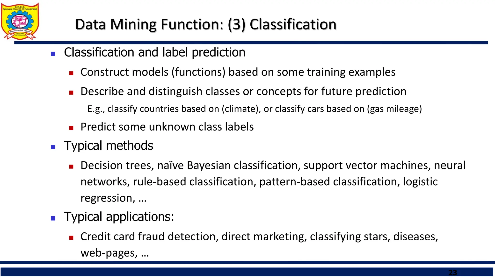 23
Data Mining Function: (3) Classification
 Classification and label prediction
 Construct models (functions) based on some training examples
 Describe and distinguish classes or concepts for future prediction
E.g., classify countries based on (climate), or classify cars based on (gas mileage)
 Predict some unknown class labels
 Typical methods
 Decision trees, naïve Bayesian classification, support vector machines, neural
networks, rule-based classification, pattern-based classification, logistic
regression, …
 Typical applications:
 Credit card fraud detection, direct marketing, classifying stars, diseases,
web-pages, …
 