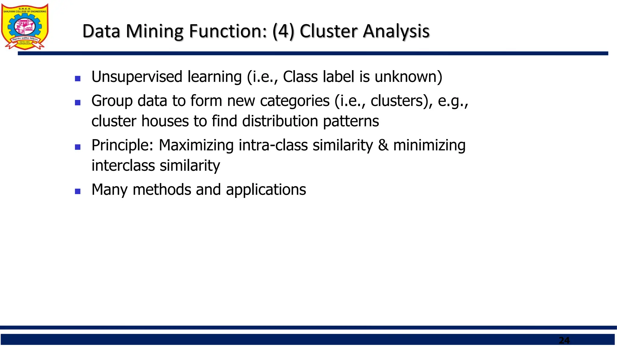 24
Data Mining Function: (4) Cluster Analysis
 Unsupervised learning (i.e., Class label is unknown)
 Group data to form new categories (i.e., clusters), e.g.,
cluster houses to find distribution patterns
 Principle: Maximizing intra-class similarity & minimizing
interclass similarity
 Many methods and applications
 