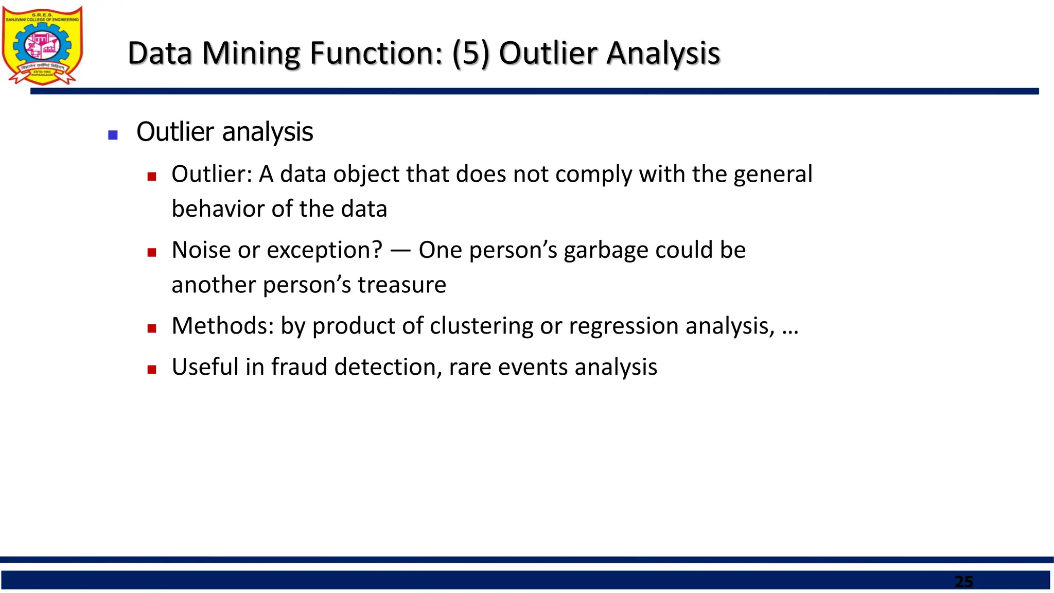 25
Data Mining Function: (5) Outlier Analysis
 Outlier analysis
 Outlier: A data object that does not comply with the general
behavior of the data
 Noise or exception? ― One person’s garbage could be
another person’s treasure
 Methods: by product of clustering or regression analysis, …
 Useful in fraud detection, rare events analysis
 
