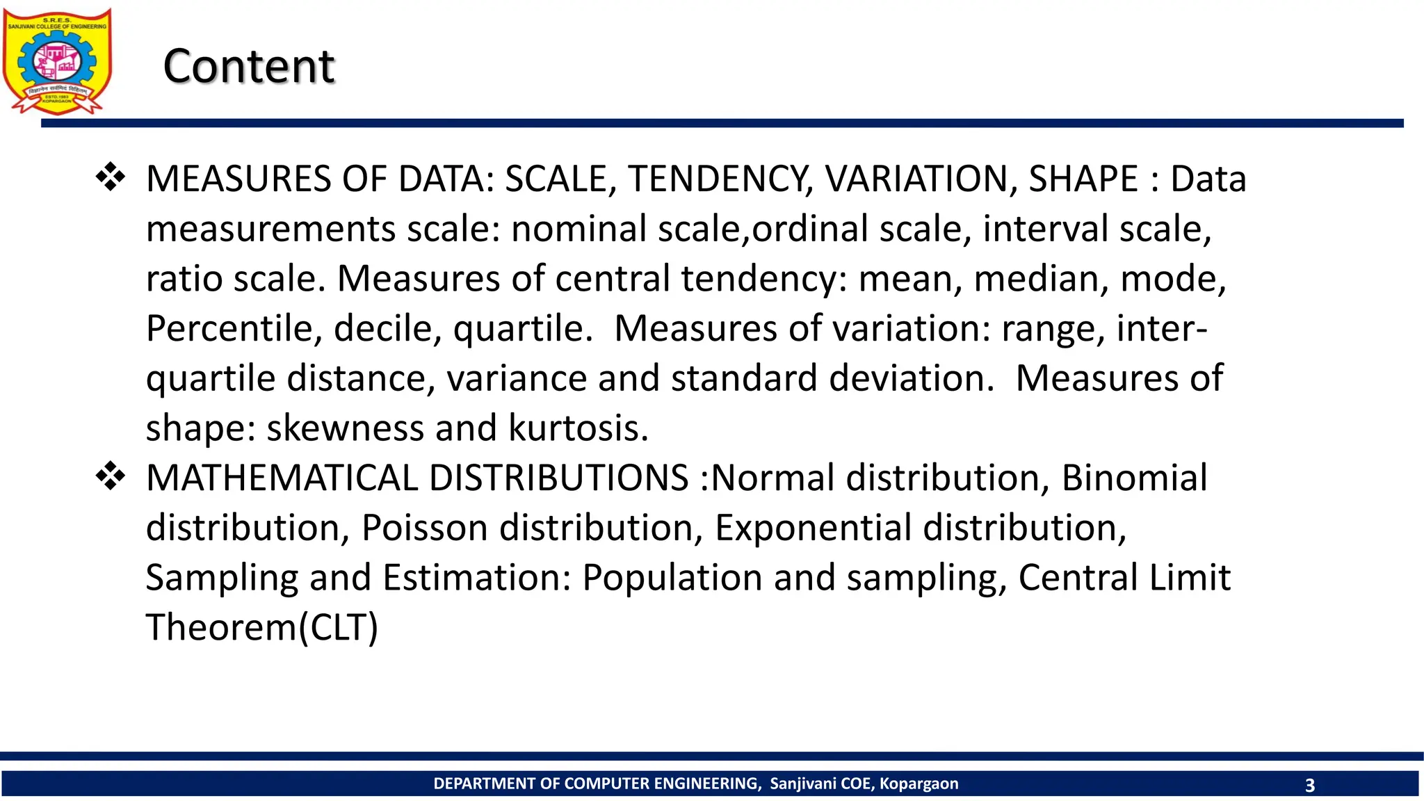DEPARTMENT OF COMPUTER ENGINEERING, Sanjivani COE, Kopargaon 3
Content
 MEASURES OF DATA: SCALE, TENDENCY, VARIATION, SHAPE : Data
measurements scale: nominal scale,ordinal scale, interval scale,
ratio scale. Measures of central tendency: mean, median, mode,
Percentile, decile, quartile. Measures of variation: range, inter-
quartile distance, variance and standard deviation. Measures of
shape: skewness and kurtosis.
 MATHEMATICAL DISTRIBUTIONS :Normal distribution, Binomial
distribution, Poisson distribution, Exponential distribution,
Sampling and Estimation: Population and sampling, Central Limit
Theorem(CLT)
 