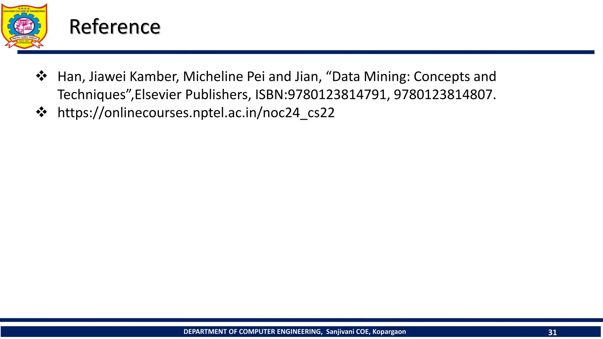 DEPARTMENT OF COMPUTER ENGINEERING, Sanjivani COE, Kopargaon 31
Reference
 Han, Jiawei Kamber, Micheline Pei and Jian, “Data Mining: Concepts and
Techniques”,Elsevier Publishers, ISBN:9780123814791, 9780123814807.
 https://onlinecourses.nptel.ac.in/noc24_cs22
 