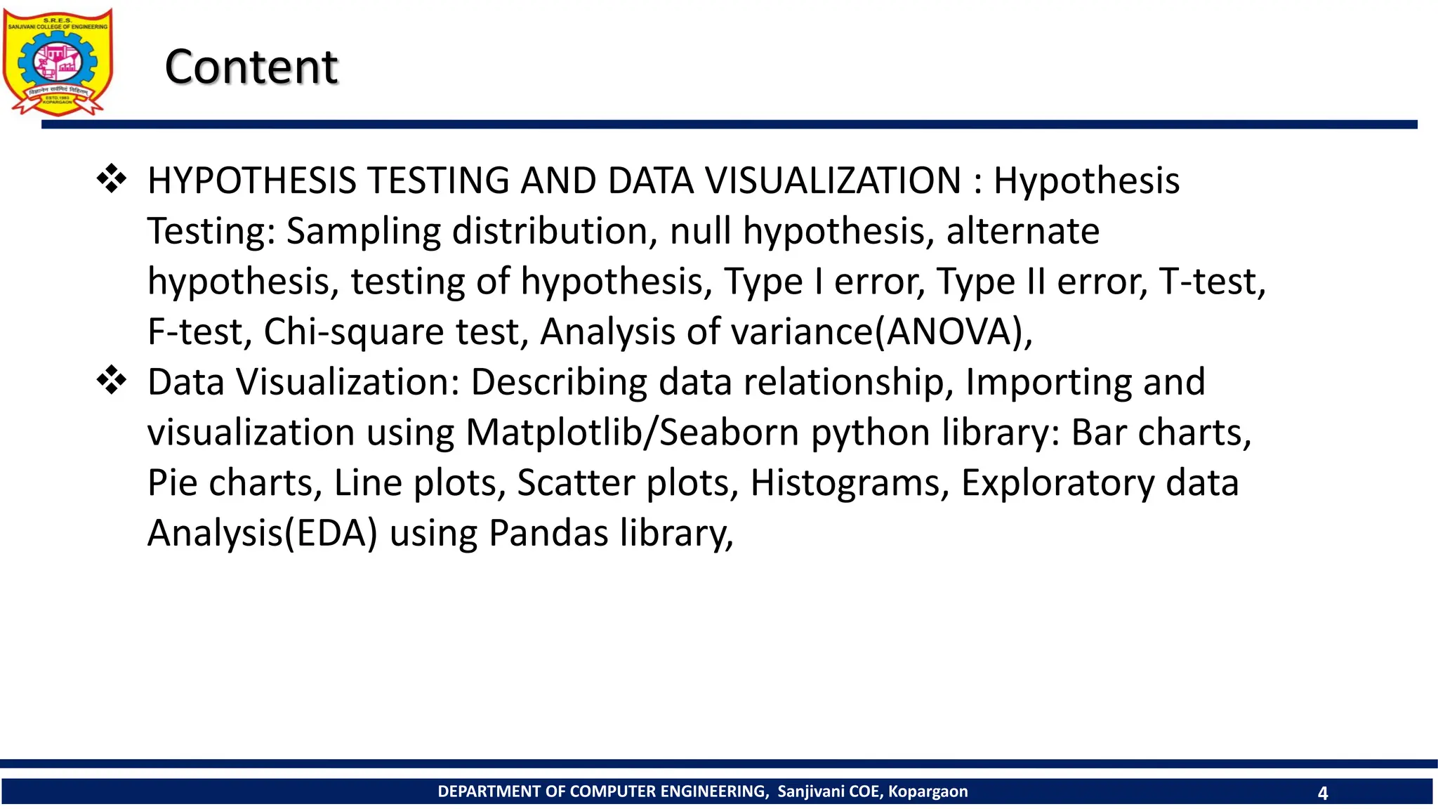 DEPARTMENT OF COMPUTER ENGINEERING, Sanjivani COE, Kopargaon 4
Content
 HYPOTHESIS TESTING AND DATA VISUALIZATION : Hypothesis
Testing: Sampling distribution, null hypothesis, alternate
hypothesis, testing of hypothesis, Type I error, Type II error, T-test,
F-test, Chi-square test, Analysis of variance(ANOVA),
 Data Visualization: Describing data relationship, Importing and
visualization using Matplotlib/Seaborn python library: Bar charts,
Pie charts, Line plots, Scatter plots, Histograms, Exploratory data
Analysis(EDA) using Pandas library,
 