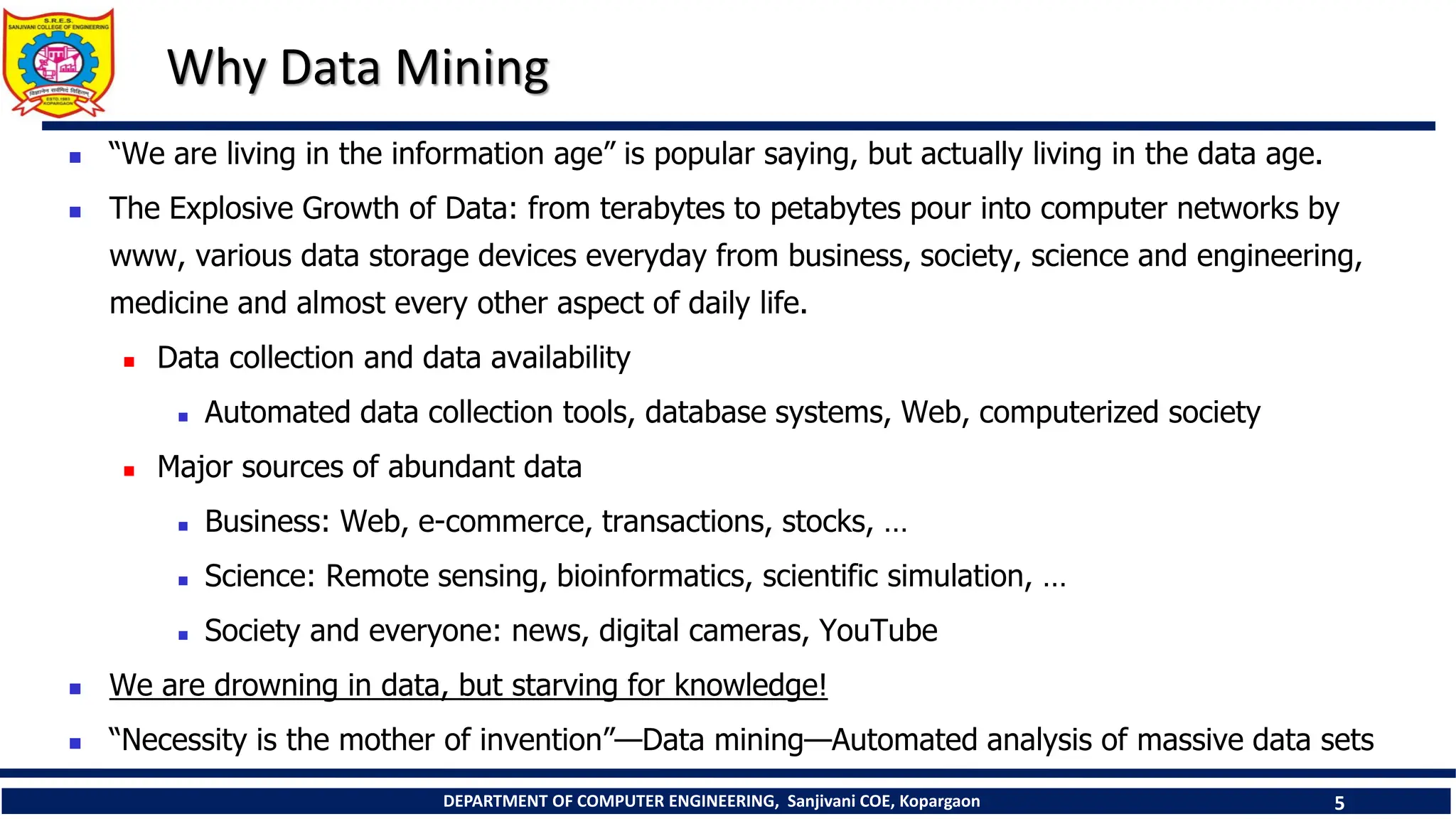 DEPARTMENT OF COMPUTER ENGINEERING, Sanjivani COE, Kopargaon 5
Why Data Mining
 “We are living in the information age” is popular saying, but actually living in the data age.
 The Explosive Growth of Data: from terabytes to petabytes pour into computer networks by
www, various data storage devices everyday from business, society, science and engineering,
medicine and almost every other aspect of daily life.
 Data collection and data availability
 Automated data collection tools, database systems, Web, computerized society
 Major sources of abundant data
 Business: Web, e-commerce, transactions, stocks, …
 Science: Remote sensing, bioinformatics, scientific simulation, …
 Society and everyone: news, digital cameras, YouTube
 We are drowning in data, but starving for knowledge!
 “Necessity is the mother of invention”—Data mining—Automated analysis of massive data sets
 